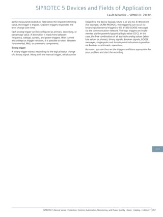 as the measurand exceeds or falls below the respective limiting
value, the trigger is tripped. Gradient triggers respond to the
level change over time.
Each analog trigger can be configured as primary, secondary, or
percentage value. A distinction is made here between
frequency, voltage, current, and power triggers. With current
and voltage as trigger variables, it is possible to select between
fundamental, RMS, or symmetric components.
Binary trigger
A binary trigger starts a recording via the logical status change
of a binary signal. Along with the manual trigger, which can be
tripped via the device keypad, DIGSI 5, or any IEC 61850 client
(for example, SICAM PAS/PQS), the triggering can occur via
binary input (external trigger) or IEC 61850 GOOSE messages
via the communication network. The logic triggers are imple-
mented via the powerful graphical logic editor (CFC). In this
case, the free combination of all available analog values (abso-
lute values or phases), binary signals, Boolean signals, GOOSE
messages, single-point and double-point indications is possible
via Boolean or arithmetic operations.
As a user, you can thus set the trigger conditions appropriate for
your problem and start the recording.
SIPROTEC 5 Devices and Fields of Application
Fault Recorder – SIPROTEC 7KE85
SIPROTEC 5 Device Series ⋅ Protection, Control, Automation, Monitoring, and Power Quality – Basic ⋅ Catalog – Edition 7 287
2.17
 