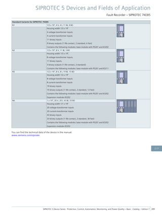 Standard Variants for SIPROTEC 7KE85
N1 1/3 x 19", 4 V, 4 I, 11 BI, 9 BO
Housing width 1/3 x 19"
4 voltage-transformer inputs
4 current-transformer inputs
11 binary inputs
9 binary outputs (1 life contact, 2 standard, 6 fast)
Contains the following modules: base module with PS201 and IO202
N2 1/3 x 19", 8 V, 11 BI, 3 BO
Housing width 1/3 x 19",
8 voltage-transformer inputs,
11 binary inputs,
3 binary outputs (1 life contact, 2 standard)
Contains the following modules: base module with PS201 and IO211
N5 1/2 x 19", 8 V, 8 I, 19 BI, 15 BO
Housing width 1/2 x 19"
8 voltage-transformer inputs
8 current-transformer inputs
19 binary inputs
15 binary outputs (1 life contact, 2 standard, 12 fast)
Contains the following modules: base module with PS201 and IO202
Expansion modules IO202
N6 1 x 19", 20 V, 20 I, 43 BI, 33 BO
Housing width 1/1 x 19"
20 voltage-transformer inputs
20 current-transformer inputs
43 binary inputs
33 binary outputs (1 life contact, 2 standard, 30 fast)
Contains the following modules: base module with PS201 and IO202
Expansion modules IO202
You can find the technical data of the device in the manual:
www.siemens.com/siprotec
SIPROTEC 5 Devices and Fields of Application
Fault Recorder – SIPROTEC 7KE85
SIPROTEC 5 Device Series ⋅ Protection, Control, Automation, Monitoring, and Power Quality – Basic ⋅ Catalog – Edition 7 289
2.17
 