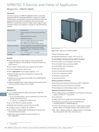 Description
The new merging unit SIPROTEC 6MU85 has been universally
designed based on the flexible SIPROTEC 5 system for conven-
tional and non-conventional instrument transformers (LPIT) and
enables all primary data to be digitized close to the process.
SIPROTEC 5 process-bus solutions enable a wide range of imple-
mentation options and migration concepts for new and existing
systems.
Main function Merging Unit,
Circuit-breaker and disconnector-switch func-
tions,
Backup protection functions,
Additional functions
Communication Up to 4 sampled measured value streams
according to IEC 61850-9-2LE or
IEC 61850-9-2/IEC 61869 flexible streams
Hardware flexibility Flexibly adjustable and expandable I/O quantity
structure within the scope of the modular
SIPROTEC 5 system; 1/6 expansion modules
can be added
Housing width 1/3 × 19 inches to 2/1 × 19 inches
Standard Coated modules
Benefits
• Can be adjusted to a wide range of current transformer,
voltage transformer, and low-power instrument transformer
(LPIT) sensors 4
• The number of binary inputs and outputs can be scaled.
• It can be expanded by a second row.
• Direct High-speed circuit-breaker tripping < 1 ms
• Additional data acquisition (temperature, pressure, tap-
changer setting, ...)
• Cybersecurity in accordance with NERC CIP and BDEW White-
paper requirements
• Highest availability even under extreme environmental condi-
tions by standard coating of the modules
Functions
Merging Unit
• 1 or 2 sampled measured value streams per ETH-BD-2FO
Ethernet module
– Up to 32 analog values in every combination of current and
voltage measured values or
– 4 x current, 4 x voltage (IEC 61850-9-2LE)
• Up to 4 ETH-BD-2FO modules possible
• Reliable and redundant data transmission via PRP
• Compliant with IEC 61869-9, IEC 61869-13
• IEC 61850-8-1 GOOSE, MMS, and Merging Unit protocol on
the same Ethernet module
• Measured value and date/time synchronization via
IEEE 1588v2/PTP
• Redundant power supply
• Expanded temperature ranges (-40 ºC to 70 ºC)
Circuit-breaker and disconnector-switch functions
• Control system with switchgear interlocking
• Circuit-breaker failure protection (50BF)
• Circuit-breaker wear monitoring
• Switching statistics
• Point-on-wave switching (PoW)
• Trip-circuit supervision (74TC)
• Automatic reclosing (79)
• Synchrocheck (25)
Backup protection functions
• Non-directional overcurrent protection (50/51, 50N/51N)
• Directional overcurrent protection (67/67N)
• Overvoltage and undervoltage protection (27/59)
Additional protection functions
• Phasor Measurement Unit (PMU) for synchrophasor measured
values and IEEE C37.118 protocol
• Arc protection
• Utility functions for simple commissioning and tests
• Temperature acquisition using a TR1200 RTD unit
(7XV5662-6AD10 or 7XV5662-8AD10)
• 4-mA to 20-mA measuring input for a wide range of analog
process values, for example, pressure, tap-changer setting
• PQ – Basic: Voltage unbalance; voltage changes: overvoltage,
dip, interruptions; TDD, THD, and harmonics
4 In preparation
[SIP5_OD_o.LED_W3, 2, --_--]
Figure 2.18/1 Merging Unit SIPROTEC 6MU85
SIPROTEC 5 Devices and Fields of Application
Merging Unit – SIPROTEC 6MU85
290 SIPROTEC 5 Device Series ⋅ Protection, Control, Automation, Monitoring, and Power Quality – Basic ⋅ Catalog – Edition 7
2.18
 