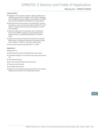 Communication
• Pluggable communication modules, usable for different and
redundant protocols (IEC 61850-8-1, IEC 61850-9-2 Merging
Unit, IEC 60870-5-103, IEC 60870-5-104, Modbus TCP, DNP3
serial and TCP, PROFINET IO, PROFINET IO S2 redundancy)
• Serial protection communication via optical fibers, two-wire
connections, and communication networks (IEEE C37.94 and
others), including automatic switchover between ring and
chain topology.
• Extensive cybersecurity functionality, such as role-based
access control (RBAC), logging of security-related events,
signed firmware, or authenticated IEEE 802.1X network
access
• Simple, fast, and secure access to the device via a standard
Web browser to display all information and diagnostic data,
vector diagrams, single-line and device display pages
• Virtual network partitioning (IEEE 802.1Q - VLAN)
Applications
Merging Unit for
• Analog measured values and digital inputs and outputs
• Centralized merging unit for transformer process-data acquisi-
tion
• Centralized protection
• Bay units for decentralized busbar protection
• Process-bus fault recorder
• Centralized synchrocheck
• Detection and recording of power-quality data in the medium-
voltage and subordinate low-voltage power system
SIPROTEC 5 Devices and Fields of Application
Merging Unit – SIPROTEC 6MU85
SIPROTEC 5 Device Series ⋅ Protection, Control, Automation, Monitoring, and Power Quality – Basic ⋅ Catalog – Edition 7 291
2.18
 