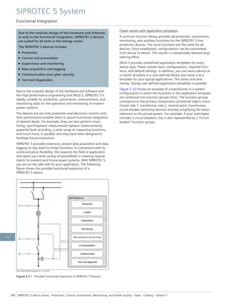 Due to the modular design of the hardware and software,
as well as the functional integration, SIPROTEC 5 devices
are suited for all tasks in the energy sector.
The SIPROTEC 5 devices include:
• Protection
• Control and automation
• Supervision and monitoring
• Data acquisition and logging
• Communication and cyber security
• Test and diagnostics
Due to the modular design of the hardware and software and
the high-performance engineering tool DIGSI 5, SIPROTEC 5 is
ideally suitable for protection, automation, measurement, and
monitoring tasks for the operation and monitoring of modern
power systems.
The devices are not only protection and electronic control units;
their performance enables them to assure functional integration
of desired depth. For example, they can also perform moni-
toring, synchrophasor measurement (phasor measurement),
powerful fault recording, a wide range of measuring functions,
and much more, in parallel, and they have been designed to
facilitate future extensions.
SIPROTEC 5 provides extensive, precise data acquisition and data
logging on bay level for these functions. In connection with its
communication flexibility, this expands the field of application
and opens up a wide variety of possibilities in meeting require-
ments for present and future power systems. With SIPROTEC 5,
you are on the safe side for your application. The following
figure shows the possible functional expansion of a
SIPROTEC 5 device.
[dw_funktionale-Integration, 4, en_US]
Figure 3.1/1 Possible Functional Expansion of SIPROTEC 5 Devices
Faster results with application templates
A common function library provides all protection, automation,
monitoring, and auxiliary functions for the SIPROTEC 5 line
protection devices. The same functions are the same for all
devices. Once established, configurations can be transmitted
from device to device. This results in substantially reduced engi-
neering effort.
DIGSI 5 provides predefined application templates for every
device type. These contain basic configurations, required func-
tions, and default settings. In addition, you can save a device as
a master template in a user-defined library and reuse it as a
template for your typical applications. This saves time and
money. Saving user-defined application templates is possible.
Figure 3.1/2 shows an example of a transformer in a system
configuration in which the functions in the application template
are combined into function groups (FGs). The function groups
correspond to the primary components (protected object, trans-
former side 1, transformer side 2, neutral point, transformer;
circuit breaker switching devices) thereby simplifying the direct
reference to the actual system. For example, if your switchgear
includes 2 circuit breakers, this is also represented by 2 "Circuit
breaker" function groups.
SIPROTEC 5 System
Functional Integration
298 SIPROTEC 5 Device Series ⋅ Protection, Control, Automation, Monitoring, and Power Quality – Basic ⋅ Catalog – Edition 7
3.1
 