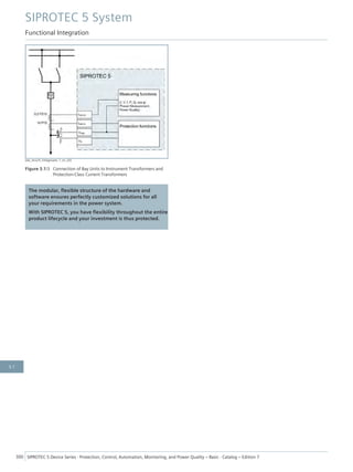 [dw_Anschl_Feldgeraete, 1, en_US]
Figure 3.1/3 Connection of Bay Units to Instrument Transformers and
Protection-Class Current Transformers
The modular, flexible structure of the hardware and
software ensures perfectly customized solutions for all
your requirements in the power system.
With SIPROTEC 5, you have flexibility throughout the entire
product lifecycle and your investment is thus protected.
SIPROTEC 5 System
Functional Integration
300 SIPROTEC 5 Device Series ⋅ Protection, Control, Automation, Monitoring, and Power Quality – Basic ⋅ Catalog – Edition 7
3.1
 