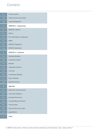 Communication
Safety and Security Concept
Test and Diagnostics
SIPROTEC 5 – Engineering
SIPROTEC 5 Web UI
DIGSI 5
IEC 61850 System Configurator
SIGRA
SIPROTEC DigitalTwin
SIPROTEC Dashboard
SIPROTEC 5 – Hardware
Hardware Modules
Conformal Coating
Modules
Integrated Interfaces
Terminals
Input/Output Modules
Plug-In Modules
Standard Variants
Appendix
Spare Parts and Accessories
Connection Diagrams
Assembly Dimensions
Grouping Measured Values
Technical Data
Overview Document Types
Legal Notices
Index
3.7
3.8
3.9
4
4.1
4.2
4.3
4.4
4.5
4.6
5
5.1
5.2
5.3
5.4
5.5
5.6
5.7
5.8
6
6.1
6.2
6.3
6.4
6.5
6.6
6.7
7
Content
4 SIPROTEC 5 Device Series ⋅ Protection, Control, Automation, Monitoring, and Power Quality – Basic ⋅ Catalog – Edition 7
 