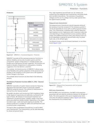Protection
[dw_schutz, 4, en_US]
Figure 3.2/1 SIPROTEC 5 – Functional Integration – Protection
SIPROTEC 5 provides all the necessary protection functions to
address reliability and security of power systems and their
components. System configurations in multiple busbars and
breaker-and-a-half layouts are both supported. The functions are
based on decades of experience in using systems, including
suggestions from the Siemens customers.
The modular, functional structure of SIPROTEC 5 allows excep-
tional flexibility and a perfect adaptation of the protection func-
tionality to the conditions of the system and is still capable of
further changes in the future.
The available device functions are described in the following
sections.
The Distance Protection Function (ANSI 21, 21N) – Classical
Method
SIPROTEC 5 provides a 6-system distance protection featuring
algorithms that have been proven in previously supplied
SIPROTEC protection devices. This method of measurement is
referred to as the "classical method".
By parallel calculation and monitoring of all 6 impedance loops,
a high degree of responsivity and selectivity is achieved for all
types of faults. All methods of neutral-point treatment (arc-
suppression-coil-ground system, isolated, solidly or low-impe-
dance grounded) are reliably handled. Depending on the respec-
tive device type, 1-pole and 3-pole tripping are possible. The
distance protection is suitable for cables and overhead lines with
or without series compensation.
The device offers quadrilateral characteristics as well as MHO
zone characteristics. The characteristics can be used separately
for phase and ground faults.
Thus, high-impedance ground faults can, for instance, be
covered with the polygonal zone characteristics and phase faults
with the MHO characteristic. The evaluation of quadrature
voltages and the use of a voltage memory make optimal direc-
tion determination possible.
Polygonal zone characteristics
The polygonal zone characteristic permits separate setting of
the reactance X and the resistance R. The resistance portion R
can be set separately for errors with or without ground involve-
ment. This characteristic is therefore best suited for detecting
high-impedance errors. Applications with a reactance radius per
zone depending on the ground fault can be covered as well by
simply using additional distance zones. Each distance zone can
be set separately to operate for ground faults only, for phase
faults only, or for all fault types.
The distance zones can be set forward, backward, or non-direc-
tional (Figure 3.2/2).
[Dw_polygonale-zone, 1, en_US]
Figure 3.2/2 Polygonal Zone Characteristics with the Example
of 4 Zones
MHO zone characteristics
With the MHO zone characteristics, the MHO circle expansion
guarantees safe and selective protection behavior for all types of
faults. The circle expands to the source impedance but never
more than the selected impedance radius. Figure 3.2/3 shows
the characteristics for a forward fault.
SIPROTEC 5 System
Protection – Functions
SIPROTEC 5 Device Series ⋅ Protection, Control, Automation, Monitoring, and Power Quality – Basic ⋅ Catalog – Edition 7 301
3.2
 