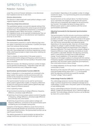 ously They can be set forward, backward, or non-directional.
Each impedance zone has its own timer.
Direction determination
The direction is determined with saved prefault voltages or with
negative-sequence variables.
Measuring-voltage failure detection
The quadrilateral operate curve permits separate setting of the
reactance X and the resistance R for phase-to-ground and phase-
to-phase loops. The quadrilateral characteristic is a rectangle in
the impedance plane. Within the function, a maximum
of 4 impedance zones can be operated simultaneously They can
be set forward, backward, or non-directional. Each impedance
zone has its own timer.
Overexcitation Protection (ANSI 24)
The overexcitation protection is used for detecting high induc-
tion values in generators and transformers. It protects the equip-
ment from excessive thermal loads.
The induction is recorded indirectly by the evaluation of the
V/Hz ratio. Overvoltage leads to excessive magnetizing currents,
while underfrequency leads to higher losses when resetting the
magnetization.
There is a danger of overexcitation if the power system is
disconnected and the voltage and frequency control function in
the remaining system does not react quickly or the power unbal-
ance is excessive.
Within this function, the following maximum number of stages
can be operated simultaneously: 1 dependent stage with user-
defined characteristics and 2 independent stages.
Synchrocheck, Synchronization Function (ANSI 25)
When 2 subsystems or a live equipment are connected to the
power system, the systems must be synchronous with one
another at the moment of connection. The synchronization
function monitors this requirement.
The synchronization function can be used for synchronous
power systems (galvanically coupled, no frequency difference)
as well as for asynchronous power systems (galvanically sepa-
rated, frequency difference present).
It has 3 operating modes:
• Synchrocheck (monitoring of voltage difference, frequency
difference, and phase-angle difference)
• Switching of synchronous power systems (control of equality
of frequency, voltage difference, and phase-angle difference
and continuity over a time frame)
• Switching of asynchronous power systems (voltage and
frequency difference, connection to the synchronization point
considering the circuit-breaker closing time).
Evaluation of the frequency difference causes the function to
switch automatically between the synchronous and asynchro-
nous power system functions. The synchrocheck function can be
used for pure monitoring.
The relative parameters for synchronization are derived from
voltage transformers (arranged to the left and right on the
circuit breaker). Depending on the available number of voltage-
transformer inputs, 1 or 2 synchronizing points (circuit breakers)
can be processed.
Several functions can be used per device. For these functions,
up to 2 parameter sets (stages) can be used for the synchro-
check and up to 6 parameter sets (stages) for the synchroniza-
tion function. This enables the device to always react to
different power system or plant conditions with the correct
synchronization parameters.
Adjusting Commands for the Automatic Synchronization
(ANSI 25)
The synchronization function ensures a synchronous switching
of the generator circuit breaker. Automatic synchronization is
possible via the output of the adjusting commands to the speed
or voltage controller. If the synchronization conditions are not
met, the function automatically issues adjusting signals.
Depending on the operating state, these are commands (step
up/down) to voltage or speed controllers (frequency control-
lers). The adjusting signals are proportional to the voltage or
frequency difference. This means that with a greater voltage or
frequency difference, longer adjusting commands are issued.
The gradient is adjustable. Between the adjusting commands,
there is a wait during a set dead time to settle the status
change. A quick adaptation of the generator voltage or
frequency to the target conditions is achieved with this method.
If frequency equality is established during the synchronization of
generators with the power system (stationary synchrophasor),
then a kick pulse ensures a status change.
If a voltage adaptation via the tap changer is desired, a defined
control pulse is issued.
Monitoring of the induction (V/f value) ensures that the continu-
ously permissible limiting value of V/f = 1.1 is not exceeded
when the adjusting commands are issued (for example,
"increase" voltage, "reduce speed").
Undervoltage Protection (ANSI 27)
The undervoltage protection monitors the permissible voltage
range or protects equipment from subsequent damage due to
undervoltage. It can be used in the power system for decoupling
or load-shedding tasks.
Various undervoltage protection functions are available. By
default, 2 stages are preconfigured. Up to 3 identical stages are
possible. The undervoltage protection functions can be blocked
by means of a current criterion.
SIPROTEC 5 System
Protection – Functions
304 SIPROTEC 5 Device Series ⋅ Protection, Control, Automation, Monitoring, and Power Quality – Basic ⋅ Catalog – Edition 7
3.2
 