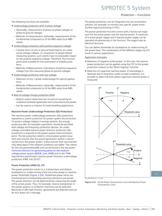 The following functions are available:
• Undervoltage protection with 3-phase voltage
– Optionally, measurement of phase-to-phase voltages or
phase-to-ground voltages
– Methods of measurement: optionally, measurement of the
fundamental component or of the RMS value (true RMS
value).
• Undervoltage protection with positive-sequence voltage
– 2-phase short circuits or ground faults lead to an unbal-
anced voltage collapse. In comparison to phase-related
measuring systems, such events have no noticeable impact
on the positive-sequence voltage. Therefore, this function
particularly suitable for the assessment of stability prob-
lems.
– Methods of Measurement: Calculation of positive-sequence
voltage from the measured phase-to-ground voltages.
• Undervoltage protection with any voltage
– Detection of any 1-phase undervoltage for special applica-
tions
– Methods of Measurement: optionally, measurement of the
fundamental component or of the RMS value (true RMS
value).
• Rate-of-voltage change protection dV/dt
– Detects system states that are not secure caused by an
unbalance between generated and consumed active power
– Can be used as a criterion for load-shedding applications
Reactive-Power Undervoltage Protection (QU Protection)
The reactive-power undervoltage protection (QU protection)
represents a system protection for power-system disconnection.
To avoid a voltage collapse in energy systems, the energy
producing side, for example a generator, should be provided
with voltage and frequency protection devices. An under-
voltage-controlled reactive power direction protection (QU
protection) is required at the power-system interconnection
point. The QU protection detects critical power-system situa-
tions and ensures that the power-generation system is discon-
nected from the power system. It also ensures that reconnection
only takes place if the network conditions are stable. The criteria
for this are parameterizable and can be found in the document
Technical directive for generating plants on the medium-
voltage power system (BDEW, June 2008) and in the "FNN
requirement specification reactive power direction undervoltage
protection (FNN, Feb 2010)".
Power Protection (ANSI 32, 37)
The power protection works on a 3-phase basis and detects
exceedance or underrunning of the set active-power or reactive-
power thresholds (Figure 3.2/4). Predefined power limits are
monitored and corresponding warning indications are issued.
The power direction can be determined by measuring the angle
of the active power. Thus, for example, reverse energization in
the power systems or at electric machines can be detected.
Machines in idle state (motors, generators) are detected and can
be shut down via a message.
The power protection can be integrated into any automation
solution, for example, to monitor very specific power limits
(further logical processing in CFC).
The power protection function comes with a factory-set stage
each for the active power and the reactive power. A maximum
of 4 active-power stages and 4 reactive-power stages can be
operated simultaneously in the function. The stages have an
identical structure.
You can define thresholds for exceedance or underrunning of
the power lines. The combination of the different stages via CFC
result in various applications.
Application Examples
• Detection of negative active power. In this case, the reverse-
power protection can be applied using the CFC to link power
protection outputs to the "direct tripping" function.
• Detection of capacitive reactive power. If overvoltage is
detected due to long lines under no-load conditions, it is
possible to select the lines where capacitive reactive power is
measured.
[dw_Wirk_Blind_KL, 1, en_US]
Figure 3.2/4 Active-Power Characteristic Curve and Reactive-Power
Characteristic Curve
SIPROTEC 5 System
Protection – Functions
SIPROTEC 5 Device Series ⋅ Protection, Control, Automation, Monitoring, and Power Quality – Basic ⋅ Catalog – Edition 7 305
3.2
 