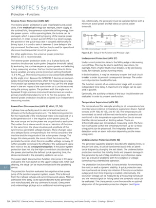 Reverse-Power Protection (ANSI 32R)
The reverse-power protection is used in generators and power
units. If the mechanical energy (for example, steam supply at
the turbine) fails, the generator obtains the driving energy from
the power system. In this operating state, the turbine can be
damaged, which is prevented by tripping of the reverse-power
protection. In order to react quicker if there is a steam outage,
the position of the quick-stop valve is coupled additionally via
binary input. It is used to switch between 2 time delays of the
trip command. Furthermore, the function is used for operational
disconnection (sequential circuit) of generators.
For other applications, the universal power protection
(ANSI 32, 37) is recommended.
The reverse-power protection works on a 3-phase basis and
monitors the absorbed active power (negative threshold value).
By evaluating the positive-sequence system power and selecting
a long measuring window, the function is insensitive to distur-
bance variables and very precise (minimum setting threshold:
-0.3 % P/Srated). The measuring accuracy is substantially affected
by the angle error. Because the SIPROTEC 5 devices are compen-
sated, the primary transformers affect the measuring accuracy.
The function can correct the angle error: You can find the angle
error in the test report of the transformer or it can be measured
using the primary system. The problem with the angle error is
bypassed if high-precision instrument transformers are used as
primary transformers (class 0.2 or 0.1). For this purpose, the
reverse-power protection should be assigned to an independent
measuring module.
Power-Plant Disconnection (ANSI 32 dP/dt; 27, 50)
3-phase close-up faults result in electrical and mechanical
stresses on the turbo-generator unit. The determining criterion
for the magnitude of the mechanical stress to be expected on a
turbo-generator unit is the negative active-power jump ΔP,
because torque and active power are proportional to each other.
The sudden force release results in an acceleration of the rotor.
At the same time, the phase situation and amplitude of the
synchronous generated voltage changes. These changes occur
on a delayed basis corresponding to the inertia constant of the
machine and the magnitude of the active-power change. The
longer this state persists, the more critical the stress on the
generator becomes when there is a sudden voltage recovery. It
is then possible to compare the effects of the subsequent opera-
tion more or less to a missynchronization. If the power system
protection does not trip the high-current short circuits close to
the power plant within the defined quick-operating time, the
stress mentioned in the preceding sections can occur.
The power-plant disconnection function intervenes in this case
and opens the main switch on the upper-voltage side. After fault
clearing, the block can be resynchronized with the paralleling
device.
The protection function evaluates the negative active-power
jump of the positive-sequence system power. This is derived
from the 3-phase voltage and current measured values. After an
admissible time delay (to be specified by the turbo-generator
unit manufacturer), the trip command is issued. Overcurrent
and undervoltage pickups act as additional restraining quanti-
ties. Additionally, the generator must be operated before with a
minimum active power and fall below an active power
threshold.
[dw_7UM8_kraftwerksentkuppl, 1, en_US]
Figure 3.2/5 Setup of the Function and Principal Logic
Undercurrent Protection (ANSI 37)
Undercurrent protection detects the falling edge or decreasing
current flow. This may be due to switching operations, for
example, from a higher-level circuit breaker, or by decreasing
loads, for example, pumps running empty.
In both situations, it may be necessary to open the local circuit
breaker in order to prevent consequential damage. The under-
current protection handles this task.
The function consists of an undercurrent stage with a current-
independent time delay. A maximum of 2 stages can be oper-
ated in parallel.
Optionally, the auxiliary contacts of the local circuit breaker are
evaluated in order to prevent overfunction.
Temperature Supervision (ANSI 38)
The temperatures (for example winding or oil temperatures) are
recorded via an external temperature-supervision device. Typical
sensors are Pt 100, Ni 100, and Ni 120. The temperatures are
transmitted via serial or Ethernet interfaces for protection and
monitored in the temperature-supervision function to ensure
that they do not exceed set limiting values. There are
2 threshold values per temperature measuring point. The func-
tion is designed so that the temperatures from up to 12 meas-
uring points can be processed. The integrated broken-wire
detection sends an alarm indication depending on the meas-
uring point.
Underexcitation Protection (ANSI 40)
The generator capability diagram describes the stability limits. In
the per-unit view, it can be transformed easily into an admit-
tance diagram by changing the axis labels. The underexcitation
protection monitors the stability limits and prevents damage in
the generator by out-of-step conditions (asynchronous opera-
tion) as a result of problems with the excitation or voltage
control during underexcited operation.
The protection function offers 3 characteristics for monitoring
the static as well as dynamic stability. A quick protection reac-
tion is achieved via binary trip initiation if there is an excitation
outage and short-time tripping is enabled. Alternatively, the
excitation voltage can be measured by a measuring transducer
and the release signal for falling below the threshold value can
be evaluated. The characteristic-curve lines enable an optimal
adaptation of the generator protection diagram (see Figure
SIPROTEC 5 System
Protection – Functions
306 SIPROTEC 5 Device Series ⋅ Protection, Control, Automation, Monitoring, and Power Quality – Basic ⋅ Catalog – Edition 7
3.2
 