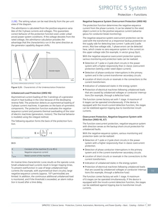 3.2/6). The setting values can be read directly from the per-unit
view of the diagram.
The admittance is calculated from the positive-sequence varia-
bles of the 3-phase currents and voltages. This guarantees
correct behavior of the protection function even under unbal-
anced power system conditions. If the voltage deviates from the
rated voltage, the admittance calculation provides the
advantage that the characteristics run in the same direction as
the generator capability diagram shifts.
[dw_charac-underexcitation-protection, 1, en_US]
Figure 3.2/6 Characteristic of the Underexcitation Protection
Unbalanced-Load Protection (ANSI 46)
Asymmetrical current loading of the 3 windings of a generator
result in heat buildup in the rotor because of the developing
reverse field. The protection detects an asymmetrical loading of
3-phase current machines. It operates on the basis of symmetric
components. The protection function evaluates the negative-
sequence current and prevents thermal overloading of the rotor
of electric machines (generators, motors). The thermal behavior
is modeled using the integral method.
The following equation forms the basis of the protection func-
tion.
[fo_Schieflastschutz, 1, en_US]
With
K Constant of the machine (5 s to 40 s)
I2 Negative-sequence current
I N, M Rated current of the machine
An inverse-time characteristic curve results as the operate curve.
Small unbalanced load currents result in longer tripping times.
To prevent overfunction in case of large unbalanced load
currents (for example, with asymmetrical short circuits), large
negative-sequence currents (approx. 10*I permissible) are
limited. In addition, the continuous additional unbalanced load
is monitored, and if the threshold is exceeded, an alarm indica-
tion is issued after a time delay.
Negative-Sequence System Overcurrent Protection (ANSI 46)
The protection function determines the negative-sequence
current from the phase currents. It can be related to the rated
object current or to the positive-sequence current (advanta-
geous for conductor break monitoring).
The negative-sequence system overcurrent protection can be
used with the transformer as a responsive backup protection on
the supply side for detecting low-current 1-pole and 2-pole
errors. Also low-voltage side, 1-phase errors can be detected
here, which create no zero-sequence system in the current on
the upper-voltage side (for example, in vector group Dyn).
With the negative-sequence overcurrent protection system,
various monitoring and protection tasks can be realized:
• Detection of 1-pole or 2-pole short circuits in the power
system with a higher responsivity than in classic overcurrent
protection (setting under rated object current).
• Detection of phase-conductor interruptions in the primary
system and in the current-transformer secondary circuits
• Location of short circuits or reversals in the connections to the
current transformers
• Indication of unbalanced states in the energy system
• Protection of electrical machines following unbalanced loads
that are caused by unbalanced voltages or conductor interrup-
tions (for example, through a defective fuse)
The function comes factory-set with 1 stage. A maximum of
6 stages can be operated simultaneously. If the device is
equipped with the inrush-current detection function, the stages
can be stabilized against tripping due to transformer inrush
currents.
Overcurrent Protection, Negative-Sequence System with
Direction (ANSI 46, 67)
The function overcurrent protection, negative-sequence system
with direction serves as the backup short-circuit protection for
unbalanced faults.
With the negative-sequence system, various monitoring and
protection tasks can be realized:
• Detection of 1-pole or 2-pole short circuits in the power
system with a higher responsivity than in classic overcurrent
protection.
• Detection of phase conductor interruptions in the primary
system and in the current-transformer secondary circuits
• Location of short circuits or reversals in the connections to the
current transformers
• Indication of unbalanced states in the energy system
• Protection of electrical machines following unbalanced loads
that are caused by unbalanced voltages or conductor interrup-
tions (for example, through a defective fuse)
The function comes factory-set with 1 stage. A maximum
of 6 stages can be operated simultaneously. If the device is
equipped with the inrush-current detection function, the stages
can be stabilized against tripping due to transformer inrush
currents.
SIPROTEC 5 System
Protection – Functions
SIPROTEC 5 Device Series ⋅ Protection, Control, Automation, Monitoring, and Power Quality – Basic ⋅ Catalog – Edition 7 307
3.2
 