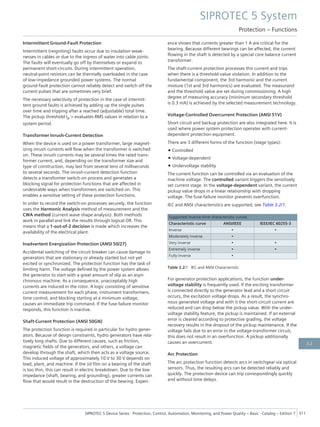 Intermittent Ground-Fault Protection
Intermittent (reigniting) faults occur due to insulation weak-
nesses in cables or due to the ingress of water into cable joints.
The faults will eventually go off by themselves or expand to
permanent short-circuits. During intermittent operation,
neutral-point resistors can be thermally overloaded in the case
of low-impedance grounded power systems. The normal
ground-fault protection cannot reliably detect and switch off the
current pulses that are sometimes very brief.
The necessary selectivity of protection in the case of intermit-
tent ground faults is achieved by adding up the single pulses
over time and tripping after a reached (adjustable) total time.
The pickup threshold IIE > evaluates RMS values in relation to a
system period.
Transformer Inrush-Current Detection
When the device is used on a power transformer, large magnet-
izing inrush currents will flow when the transformer is switched
on. These inrush currents may be several times the rated trans-
former current, and, depending on the transformer size and
type of construction, may last from several tens of milliseconds
to several seconds. The inrush-current detection function
detects a transformer switch-on process and generates a
blocking signal for protection functions that are affected in
undesirable ways when transformers are switched on. This
enables a sensitive setting of these protection functions.
In order to record the switch-on processes securely, the function
uses the Harmonic Analysis method of measurement and the
CWA method (current wave shape analysis). Both methods
work in parallel and link the results through logical OR. This
means that a 1-out-of-2 decision is made which increases the
availability of the electrical plant.
Inadvertent Energization Protection (ANSI 50/27)
Accidental switching of the circuit breaker can cause damage to
generators that are stationary or already started but not yet
excited or synchronized. The protection function has the task of
limiting harm. The voltage defined by the power system allows
the generator to start with a great amount of slip as an asyn-
chronous machine. As a consequence, unacceptably high
currents are induced in the rotor. A logic consisting of sensitive
current measurement for each phase, instrument transformers,
time control, and blocking starting at a minimum voltage,
causes an immediate trip command. If the fuse-failure monitor
responds, this function is inactive.
Shaft-Current Protection (ANSI 50GN)
The protection function is required in particular for hydro gener-
ators. Because of design constraints, hydro generators have rela-
tively long shafts. Due to different causes, such as friction,
magnetic fields of the generators, and others, a voltage can
develop through the shaft, which then acts as a voltage source.
This induced voltage of approximately 10 V to 30 V depends on
load, plant, and machine. If the oil film on a bearing of the shaft
is too thin, this can result in electric breakdown. Due to the low
impedance (shaft, bearing, and grounding), greater currents can
flow that would result in the destruction of the bearing. Experi-
ence shows that currents greater than 1 A are critical for the
bearing. Because different bearings can be affected, the current
flowing in the shaft is detected by a special core balance current
transformer.
The shaft-current protection processes this current and trips
when there is a threshold-value violation. In addition to the
fundamental component, the 3rd harmonic and the current
mixture (1st and 3rd harmonics) are evaluated. The measurand
and the threshold value are set during commissioning. A high
degree of measuring accuracy (minimum secondary threshold
is 0.3 mA) is achieved by the selected measurement technology.
Voltage-Controlled Overcurrent Protection (ANSI 51V)
Short circuit and backup protection are also integrated here. It is
used where power system protection operates with current-
dependent protection equipment.
There are 3 different forms of the function (stage types):
• Controlled
• Voltage-dependent
• Undervoltage stability
The current function can be controlled via an evaluation of the
machine voltage. The controlled variant triggers the sensitively
set current stage. In the voltage-dependent variant, the current
pickup value drops in a linear relationship with dropping
voltage. The fuse-failure monitor prevents overfunction.
IEC and ANSI characteristics are supported, see Table 3.2/1.
Supported inverse-time characteristic curves
Characteristic curve ANSI/IEEE IEEE/IEC 60255-3
Inverse • •
Moderately inverse •
Very inverse • •
Extremely inverse • •
Fully inverse •
Table 3.2/1 IEC and ANSI Characteristic
For generator protection applications, the function under-
voltage stability is frequently used. If the exciting transformer
is connected directly to the generator lead and a short circuit
occurs, the excitation voltage drops. As a result, the synchro-
nous generated voltage and with it the short-circuit current are
reduced and can drop below the pickup value. With the under-
voltage stability feature, the pickup is maintained. If an external
error is cleared according to protective grading, the voltage
recovery results in the dropout of the pickup maintenance. If the
voltage fails due to an error in the voltage-transformer circuit,
this does not result in an overfunction. A pickup additionally
causes an overcurrent.
Arc Protection
The arc protection function detects arcs in switchgear via optical
sensors. Thus, the resulting arcs can be detected reliably and
quickly. The protection device can trip correspondingly quickly
and without time delays.
SIPROTEC 5 System
Protection – Functions
SIPROTEC 5 Device Series ⋅ Protection, Control, Automation, Monitoring, and Power Quality – Basic ⋅ Catalog – Edition 7 311
3.2
 