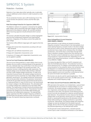 Detection of arcs takes place either optically only or optionally
using an additional current criterion in order to prevent an over-
function.
The arc protection function uses a self-monitoring circuit. This
circuit monitors the optical arc sensors and the fiber-optic
cables.
Peak Overvoltage Protection for Capacitors (ANSI 59C)
The dielectric medium of a capacitor is stressed by the applied
peak voltage. Hence excessively high peak voltages may lead to
destruction of the dielectric medium. IEC and IEEE standards
define how long capacitors should withstand which overvol-
tages.
The function calculates the peak voltage in a phase-segregated
way from the fundamental component and superimposed
harmonics. Integration of the phase currents then yields the
peak voltage.
The function offers different stage types with regard to the time
delay:
• Stage with inverse-time characteristic according to IEC and
IEEE standards
• Stage with user-defined characteristic curve
• Stage with independent characteristic curve
A maximum of 4 stages with independent characteristic curve
can be applied in parallel.
Turn-to-Turn Fault Protection (ANSI 59N (IT))
The turn-to-turn fault protection is used to detect short circuits
between the turns within a winding (phase) of the generator. In
this case, relatively high ring currents flow in the short-circuited
turns and result in damage to the winding and stator. The
protection function is distinguished by high responsivity. The
residual voltage across the broken-delta winding is detected
via three 2-pole isolated voltage transformers. In order to be
insensitive to ground faults, the isolated voltage-transformer
neutral point must be connected via a high-voltage cable to the
generator neutral point. The voltage-transformer neutral point
must not be grounded; otherwise, the generator neutral point
would also be grounded and every ground fault would result in
a 1-pole ground fault. In case of a turn-to-turn, the result would
be a drop in voltage in the affected phase. This ultimately leads
to a residual voltage that is detected across the broken-delta
winding. The responsivity is limited more by the winding unbal-
ance and less by the protection device. The protection function
processes the voltage across the broken-delta winding and
determines the fundamental component. The selected filter
design suppresses the effect of higher frequency oscillations
and eliminates the disruptive influence of the 3rd harmonic. In
this way, the required measuring responsivity is achieved.
[dw_7um85-Ausf-bsp, 1, en_US]
Figure 3.2/9 Implementation Example
Direct-Voltage/Direct-Current Protection
(ANSI 59N(DC), 50N(DC))
Hydro generators or gas turbines are started via starting-
frequency converters. A ground fault in the intermediate circuit
of the starting-frequency converter results in the direct-voltage
shift and thus a direct current. Because zero point or grounding
transformers have a lower ohmic resistance than the voltage
transformers, most of the direct current flows through them.
There is therefore a danger of destruction from thermal over-
load. The direct current is detected via a shunt converter (meas-
uring transducer or special transformer). Depending on the
variant of the measuring transducer, currents or voltages are fed
to the SIPROTEC 7UM85.
The measuring algorithm filters out the DC component and
takes the threshold-value decision. The protection function is
active starting at 0 Hz. If a voltage is transmitted by the meas-
uring transducer for the protection device, the connection must
be designed in an interference-immune and short manner.
Transmission as a 4-mA to 20-mA signal brings advantages
because applied currents are insensitive to disturbances and at
the same time broken-wire detection is possible.
The function can also be used for special applications. There-
fore, for the quantity present at the input, the RMS value can be
evaluated over a broad frequency range.
90 % Stator Ground-Fault Protection (ANSI 59N, 67Ns)
With generators that operate on an isolated basis, a ground fault
is expressed by the occurrence of a residual voltage. In a unit
connection, the residual voltage is a selective protection crite-
rion. If generator and busbar (bus connection) are directly
connected to each other, the direction of the flowing ground
current must also be evaluated for a selective sensitive ground-
fault detection. The protection function measures the residual
voltage either at the generator neutral point via a voltage trans-
former or neutral-point transformer at the derivation via the
broken-delta winding of a voltage transformer or grounding
transformer. Alternatively, the residual voltage (zero-sequence
voltage) can also be calculated from the phase-to-ground
voltages. 85 % to 95 % of the stator winding of a generator can
be protected depending on the selected load resistor.
For the ground-current measurement, a sensitive ground-
current input is used. It should be connected to a core balance
SIPROTEC 5 System
Protection – Functions
312 SIPROTEC 5 Device Series ⋅ Protection, Control, Automation, Monitoring, and Power Quality – Basic ⋅ Catalog – Edition 7
3.2
 