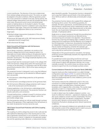 current transformer. The direction of the error is determined
from residual voltage and ground current. The vector can easily
be adapted to the plant conditions. Effective generator protec-
tion in bus connection is realized in this way. During startup, the
residual-voltage measurement must also be activated because in
some cases, the ground-current source (connected power
system or loading device on the busbar) is absent. The stator
ground-fault protection function is realized in such a way that it
has different stage types. These are to be loaded in the devices
depending on the application (block or bus connection).
Stage types:
• Residual-voltage measurement (evaluation of the zero-
sequence voltage) V0>
• Directional 3I0 stage with φ (V0, 3I0) measurement (freely
adjustable direction straight line)
• Non-directional 3I0 stage
Stator Ground-Fault Protection with 3rd Harmonic
(ANSI 27TH/59TH, 59THD)
Due to design constraints, a generator can produce a 3rd
harmonic voltage that forms a zero-sequence system. It is
detectable via a broken-delta winding on the generator lead or
via a voltage transformer or neutral-point transformer on the
generator neutral point. The voltage amplitude depends on the
machine and operation.
A ground fault near the neutral point results in the voltage shift
of the 3rd harmonic voltage (drop within the neutral point and
increase on the derivation). In combination with the 90 % stator
ground-fault protection (V0>), 100 % of the stator winding can
be protected.
The protection function is designed in such a way that different
methods of measurement can be selected for different applica-
tions are possible.
• A 3rd harmonic undervoltage protection at the generator
neutral point
• A 3rd harmonic overvoltage protection at the generator lead.
• A 3rd harmonic differential voltage protection (with measur-
ands of the neutral point and the derivation)
A typical application is the 3rd harmonic undervoltage protec-
tion at the generator neutral point. The protection function can
only be used with a unit connection.
To avoid overfunctions, a release is issued if a minimum active
power is exceeded and the generator voltage is within the
permissible voltage range.
The final protection setting can only be made through a primary
testing of the generator. If the magnitude of the 3rd harmonic is
too small, the protection function cannot be used.
100 % Stator Ground-Fault Protection with 20-Hz Coupling
(ANSI 64S)
The coupling of a 20-Hz voltage has proven to be a safe and reli-
able method for detecting errors in the neutral point or in the
near of generator neutral point in unit connection. In contrast to
the 3rd harmonic criterion, it depends on the generator proper-
ties and the operating mode. Moreover, a measurement during
plant standstill is possible. The protection function is designed in
such a way that it detects ground faults in the entire generator
(true 100 %) as well as in all electrically connected plant compo-
nents.
The protection function detects the coupled 20-Hz voltage and
the flowing 20-Hz current. The interfering quantities, for
example, the stator capacitances, are eliminated and the ohmic
fault resistance is determined using a mathematical model. This
ensures, on the one hand, a high responsivity and, on the other
hand, the use of generators having ground capacitances, for
example, in hydropower plants.
Angle errors or contact resistances through the grounding trans-
former or neutral-point transformer are detected during
commissioning and corrected in the algorithm. The protection
function has a warning and tripping stage. In addition, there is a
measuring-circuit supervision and the detection of an outage of
the 20-Hz generator. Furthermore, the protection function has
an independent frequency measurement function and in plants
that are started via frequency converter (for example, gas
turbines), the protection function can control the function in
such a way that an overfunction is prevented.
Independent of the ground-resistance calculation, the backup
protection function additionally evaluates the magnitude of the
current RMS value.
If a parallel load resistor (grounding transformer with load
resistor on the undervoltage side of the generator transformer)
is also present in plants with generator switches, this is auto-
matically corrected. The control is done via a binary input that
receives its signal from the circuit-breaker auxiliary contact.
Current-Unbalance Protection for Capacitor Banks (ANSI 60C)
Capacitor banks are often implemented in so-called H-bridge
configurations (see Figure 3.2/10). In a variant of this kind, the
outage of a single C-element generates an unbalance in the
bank and subsequently leads to a low unbalance current via the
cross-connection.
The function measures the unbalanced current in the cross-
connection in a phase-segregated manner. The overcurrent-
protection stage is activated when a threshold value is
exceeded, and is triggered after a time delay. The counter stage
generates an alarm or a tripping when a certain number of
defective C-elements has been detected.
In order to detect even the smallest unbalance currents – as a
result of a defective C-element –, operational unbalances, which
also cause unbalance currents must be compensated. The func-
tion allows both static and dynamic compensation. The latter
must be used if dynamic environmental influences such as
temperature fluctuations already generate relevant operational
unbalances.
In addition, the measured unbalance can optionally be normal-
ized using the current of the capacitor bank in order to ensure a
constant responsivity even with different power.
SIPROTEC 5 System
Protection – Functions
SIPROTEC 5 Device Series ⋅ Protection, Control, Automation, Monitoring, and Power Quality – Basic ⋅ Catalog – Edition 7 313
3.2
 