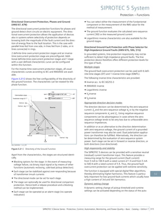 Directional Overcurrent Protection, Phases and Ground
(ANSI 67, 67N)
The directional overcurrent protection functions for phases and
ground detect short circuits on electric equipment. The direc-
tional overcurrent protection allows the application of devices
also in systems where selectivity of protection depends on
knowing both the magnitude of the fault current and the direc-
tion of energy flow to the fault location. This is the case with
parallel lines fed from one side, in lines fed from 2 sides, or in
lines connected in rings.
2 definite-time overcurrent protection stages and an inverse-
time overcurrent protection stage are preconfigured. Addi-
tional definite-time overcurrent protection stages and 1 stage
with a user-defined characteristic curve can be configured
within this function.
For the inverse-time overcurrent protection stages, all usual
characteristic curves according to IEC and ANSI/IEEE are avail-
able.
Figure 3.2/12 shows the free configurability of the directivity of
the ground function. The characteristic can be rotated for the
phase function.
[dw_DwDirRot, 1, en_US]
Figure 3.2/12 Directivity of the Ground Function
Apart from the characteristics, the stages are structured identi-
cally.
• Blocking options for the stage: in the event of measuring-
voltage failure, via binary input signal or by means of other
functions (automatic reclosing, cold-load pickup detection).
• Each stage can be stabilized against over-responding because
of transformer inrush currents
• The directional mode can be set for each stage.
• The stage can optionally be used for directional comparison
protection. Hence both a release procedure and a blocking
method can be implemented.
• Each stage can be operated as an alarm stage (no operate
indication)
• You can select either the measurement of the fundamental
component or the measurement of the RMS value for the
method of measurement.
• The ground function evaluates the calculated zero-sequence
current (3I0) or the measured ground current
• Logarithmic-inverse characteristics are also available for the
ground stages.
Directional Ground-Fault Protection with Phase Selector for
High-Impedance Ground Faults (ANSI 67G, 50G, 51G)
In grounded systems, line-protection responsivity may not be
sufficient to detect high-impedance ground faults. The line
protection device therefore offers different protection levels for
this type of fault.
Multiple stages
The ground-fault overcurrent protection can be used with 6 defi-
nite-time stages (DT) and 1 inverse-time stage (IDMTL).
The following inverse-time characteristics are provided:
• Inverse acc. to IEC 60255-3
• ANSI/IEEE inverse
• Logarithmic-inverse
• V0inverse
• S0inverse
Appropriate direction decision modes
The direction decision can be determined by the zero-sequence
current I0 and the zero-sequence voltage V0 or by the negative
sequence components V2 and I2. Using negative-sequence
components can be advantageous in cases where the zero-
sequence voltage tends to be very low due to unfavorable zero-
sequence impedances.
In addition or as an alternative to the direction determination
with zero-sequence voltage, the ground current of a grounded
power transformer may also be used. Dual polarization applica-
tions can therefore be fulfilled. Alternatively, the direction can
be determined by the evaluation of zero-sequence system
power. Each stage can be set in forward or reverse direction, or
both directions (non-directional).
High responsivity and stability
The SIPROTEC 5 devices can be provided with a sensitive neutral
(residual) current transformer input. This feature provides a
measuring range for the ground current (fault current)
from 5 mA to 100 A with a rated current of 1 A and from 5 mA
to 500 A with a rated current of 5 A. Thus, the ground fault
overcurrent protection can be applied with extreme sensitivity.
The function is equipped with special digital filter algorithms,
thereby eliminating higher harmonics. This feature is particu-
larly important for low ground-fault currents which usually have
a high content of 3rd and 5th harmonics.
Dynamic setting change
A dynamic setting change of pickup threshold and runtime
settings can be activated depending on the status of the auto-
SIPROTEC 5 System
Protection – Functions
SIPROTEC 5 Device Series ⋅ Protection, Control, Automation, Monitoring, and Power Quality – Basic ⋅ Catalog – Edition 7 315
3.2
 