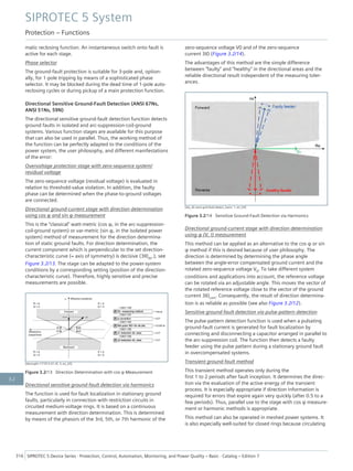 matic reclosing function. An instantaneous switch onto fault is
active for each stage.
Phase selector
The ground-fault protection is suitable for 3-pole and, option-
ally, for 1-pole tripping by means of a sophisticated phase
selector. It may be blocked during the dead time of 1-pole auto-
reclosing cycles or during pickup of a main protection function.
Directional Sensitive Ground-Fault Detection (ANSI 67Ns,
ANSI 51Ns, 59N)
The directional sensitive ground-fault detection function detects
ground faults in isolated and arc-suppression-coil-ground
systems. Various function stages are available for this purpose
that can also be used in parallel. Thus, the working method of
the function can be perfectly adapted to the conditions of the
power system, the user philosophy, and different manifestations
of the error:
Overvoltage protection stage with zero-sequence system/
residual voltage
The zero-sequence voltage (residual voltage) is evaluated in
relation to threshold-value violation. In addition, the faulty
phase can be determined when the phase-to-ground voltages
are connected.
Directional ground-current stage with direction determination
using cos φ and sin φ measurement
This is the "classical" watt-metric (cos φ, in the arc-suppression-
coil-ground system) or var-metric (sin φ, in the isolated power
system) method of measurement for the direction determina-
tion of static ground faults. For direction determination, the
current component which is perpendicular to the set direction-
characteristic curve (= axis of symmetry) is decisive (3I0dir.), see
Figure 3.2/13. The stage can be adapted to the power-system
conditions by a corresponding setting (position of the direction-
characteristic curve). Therefore, highly sensitive and precise
measurements are possible.
[dwcosphi-171012-01.tif, 3, en_US]
Figure 3.2/13 Direction Determination with cos φ Measurement
Directional sensitive ground-fault detection via harmonics
The function is used for fault localization in stationary ground
faults, particularly in connection with restriction circuits in
circuited medium-voltage rings. It is based on a continuous
measurement with direction determination. This is determined
by means of the phasors of the 3rd, 5th, or 7th harmonic of the
zero-sequence voltage V0 and of the zero-sequence
current 3I0 (Figure 3.2/14).
The advantages of this method are the simple difference
between "faulty" and "healthy" in the directional areas and the
reliable directional result independent of the measuring toler-
ances.
[dw_dir-sens-gnd-fault-detect_harm, 1, en_US]
Figure 3.2/14 Sensitive Ground-Fault Detection via Harmonics
Directional ground-current stage with direction determination
using φ (V, I) measurement
This method can be applied as an alternative to the cos φ or sin
φ method if this is desired because of user philosophy. The
direction is determined by determining the phase angle
between the angle-error compensated ground current and the
rotated zero-sequence voltage V0. To take different system
conditions and applications into account, the reference voltage
can be rotated via an adjustable angle. This moves the vector of
the rotated reference voltage close to the vector of the ground
current 3I0com. Consequently, the result of direction determina-
tion is as reliable as possible (see also Figure 3.2/12).
Sensitive ground-fault detection via pulse-pattern detection
The pulse-pattern detection function is used when a pulsating
ground-fault current is generated for fault localization by
connecting and disconnecting a capacitor arranged in parallel to
the arc-suppression coil. The function then detects a faulty
feeder using the pulse pattern during a stationary ground fault
in overcompensated systems.
Transient ground-fault method
This transient method operates only during the
first 1 to 2 periods after fault inception. It determines the direc-
tion via the evaluation of the active energy of the transient
process. It is especially appropriate if direction information is
required for errors that expire again very quickly (after 0.5 to a
few periods). Thus, parallel use to the stage with cos φ measure-
ment or harmonic methods is appropriate.
This method can also be operated in meshed power systems. It
is also especially well-suited for closed rings because circulating
SIPROTEC 5 System
Protection – Functions
316 SIPROTEC 5 Device Series ⋅ Protection, Control, Automation, Monitoring, and Power Quality – Basic ⋅ Catalog – Edition 7
3.2
 