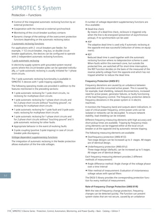 • Control of the integrated automatic reclosing function by an
external protection
• Cooperation with the internal or external synchrocheck
• Monitoring of the circuit-breaker auxiliary contacts
• Dynamic change of the settings of the overcurrent protection
functions depending on the automatic reclosing status
2 automatic reclosing functions
For applications with 2 circuit breakers per feeder, for
example, 1 1/2 circuit breaker, ring bus, or double circuit-
breaker applications, the devices can be configured to operate
with 2 independent automatic reclosing functions.
1-pole automatic reclosing
In electricity-supply systems with grounded system neutral
points where the circuit-breaker poles can be operated individu-
ally, a 1-pole automatic reclosing is usually initiated for 1-phase
short circuits.
The 1-pole automatic reclosing functionality is available in
SIPROTEC 5 devices with 1-pole tripping capability.
The following operating modes are provided in addition to the
features mentioned in the preceding sections:
• 1-pole automatic reclosing for 1-pole short circuits, no
reclosing for multiphase short circuits
• 1-pole automatic reclosing for 1-phase short circuits and
for 2-phase short circuits without "touching ground", no
reclosing for multiphase short circuits
• 1-pole automatic reclosing for 1-pole fault and 3-pole auto-
matic reclosing for multiphase short circuits
• 1-pole automatic reclosing for 1-phase short circuits and
for 2-phase short circuits without "touching ground" and 3-
pole automatic reclosing for other faults
• Appropriate behavior in the event of evolving faults
• 3-pole coupling (positive 3-pole tripping) in case of circuit-
breaker pole discrepancy
Voltage-dependent supplementary functions
The integration of automatic reclosing in the feeder protection
allows evaluation of the line-side voltages.
A number of voltage-dependent supplementary functions are
thus available:
• Dead-line check
By means of a dead-line check, reclosure is triggered only
when the line is de-energized (prevention of asynchronous
pickup), if no synchrocheck can be used
• ASP
The adaptive dead time is used only if automatic reclosing at
the opposite end was successful (reduction of stress on equip-
ment).
• RDT
Reduced dead time is used together with the automatic
reclosing function where no teleprotection scheme is used:
When faults within the overreach zone, but outside the
protected line, are switched off for short-time interruption,
the RDT function decides on the basis of the measured of the
reverse polarity voltage from the opposite end which has not
tripped whether to reduce the dead time.
Frequency Protection (ANSI 81)
Frequency deviations are caused by an unbalance between
generated and the consumed active power. This is caused by,
for example, load shedding, network disconnections, increased
need for active power, generator failures, or faulty functioning
of the load-frequency control. The frequency protection detects
frequency deviations in the power system or in electric
machines.
It monitors the frequency band and outputs alarm indications. In
case of critical power frequency, entire power units can be
isolated or networks can be decoupled. To ensure network
stability, load shedding can be initiated.
Different frequency-measuring elements with high accuracy and
short pickup times are available. Tripping by frequency-meas-
uring elements can be triggered either at the local circuit
breaker or at the opposite end by automatic remote tripping.
The following measuring elements are available:
• Overfrequency protection (ANSI 81O)
Two-stage designs can be increased up to 3 stages. All stages
are of identical design.
• Underfrequency protection (ANSI 81U)
Three-stage design (default), can be increased up to 5 stages.
All stages are of identical design.
Each frequency-measuring element provides 2 different
methods of measurement:
• Angle difference method: Angle change of the voltage phasor
over a time interval
• Filter method of measurement: Evaluation of instantaneous
voltage values with special filters
The DIGSI 5 library provides the corresponding protection func-
tion for every method of measurement.
Rate-of-Frequency Change Protection (ANSI 81R)
With the rate-of-frequency change protection, frequency
changes can be detected quickly. The function can prevent
system states that are not secure, caused by an unbalance
SIPROTEC 5 System
Protection – Functions
318 SIPROTEC 5 Device Series ⋅ Protection, Control, Automation, Monitoring, and Power Quality – Basic ⋅ Catalog – Edition 7
3.2
 