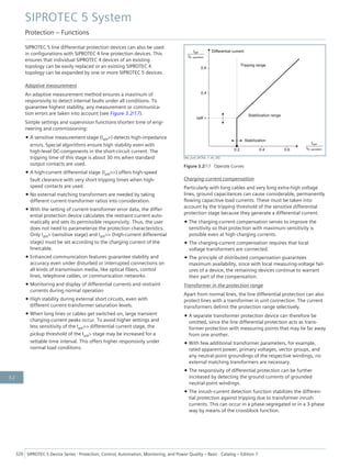 SIPROTEC 5 line differential protection devices can also be used
in configurations with SIPROTEC 4 line protection devices. This
ensures that individual SIPROTEC 4 devices of an existing
topology can be easily replaced or an existing SIPROTEC 4
topology can be expanded by one or more SIPROTEC 5 devices.
Adaptive measurement
An adaptive measurement method ensures a maximum of
responsivity to detect internal faults under all conditions. To
guarantee highest stability, any measurement or communica-
tion errors are taken into account (see Figure 3.2/17).
Simple settings and supervision functions shorten time of engi-
neering and commissioning:
• A sensitive measurement stage (Idiff>) detects high-impedance
errors. Special algorithms ensure high stability even with
high-level DC-components in the short-circuit current. The
tripping time of this stage is about 30 ms when standard
output contacts are used.
• A high-current differential stage (Idiff>>) offers high-speed
fault clearance with very short tripping times when high-
speed contacts are used.
• No external matching transformers are needed by taking
different current-transformer ratios into consideration.
• With the setting of current-transformer error data, the differ-
ential protection device calculates the restraint current auto-
matically and sets its permissible responsivity. Thus, the user
does not need to parameterize the protection characteristics.
Only Idiff> (sensitive stage) and Idiff>> (high-current differential
stage) must be set according to the charging current of the
line/cable.
• Enhanced communication features guarantee stability and
accuracy even under disturbed or interrupted connections on
all kinds of transmission media, like optical fibers, control
lines, telephone cables, or communication networks.
• Monitoring and display of differential currents and restraint
currents during normal operation
• High stability during external short circuits, even with
different current-transformer saturation levels.
• When long lines or cables get switched on, large transient
charging-current peaks occur. To avoid higher settings and
less sensitivity of the Idiff>> differential current stage, the
pickup threshold of the Idiff> stage may be increased for a
settable time interval. This offers higher responsivity under
normal load conditions.
[dw_ausl_seChar, 1, en_US]
Figure 3.2/17 Operate Curves
Charging-current compensation
Particularly with long cables and very long extra-high voltage
lines, ground capacitances can cause considerable, permanently
flowing capacitive load currents. These must be taken into
account by the tripping threshold of the sensitive differential
protection stage because they generate a differential current.
• The charging-current compensation serves to improve the
sensitivity so that protection with maximum sensitivity is
possible even at high charging currents.
• The charging-current compensation requires that local
voltage transformers are connected.
• The principle of distributed compensation guarantees
maximum availability, since with local measuring-voltage fail-
ures of a device, the remaining devices continue to warrant
their part of the compensation.
Transformer in the protection range
Apart from normal lines, the line differential protection can also
protect lines with a transformer in unit connection. The current
transformers delimit the protection range selectively.
• A separate transformer protection device can therefore be
omitted, since the line differential protection acts as trans-
former protection with measuring points that may lie far away
from one another.
• With few additional transformer parameters, for example,
rated apparent power, primary voltages, vector groups, and
any neutral-point groundings of the respective windings, no
external matching transformers are necessary.
• The responsivity of differential protection can be further
increased by detecting the ground currents of grounded
neutral-point windings.
• The inrush-current detection function stabilizes the differen-
tial protection against tripping due to transformer inrush
currents. This can occur in a phase-segregated or in a 3-phase
way by means of the crossblock function.
SIPROTEC 5 System
Protection – Functions
320 SIPROTEC 5 Device Series ⋅ Protection, Control, Automation, Monitoring, and Power Quality – Basic ⋅ Catalog – Edition 7
3.2
 