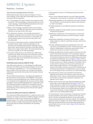 Communication topologies/modes of function
Differential protection devices may be arranged in a ring or
chain topology. A test mode offers advantages during commis-
sioning and service operations.
• In a ring topology, the system tolerates the outage of a data
connection. The ring topology is converted within 20 ms into
a chain topology, so that the differential protection function
continues to work without interruption.
• When a chain topology is specified by the communication
infrastructure, cost-effective relays with only one protection
interface can be used at both chain ends.
• For important 2-end lines, a hot standby transmission is
possible by a redundant communication link to ensure high
availability. When the main connection is interrupted, the
communication switches over from the main path to the
secondary path.
• For service or maintenance reasons, individual differential
protection devices within multi-end topologies can be
removed from the differential-protection topology using a
binary input. Switch positions and load currents get checked
before such a "logout" takes effect. The remaining devices can
continue to operate in this reduced topology.
• The whole configuration can be shifted into a differential-
protection test mode. All functions and indications continue
to be available, but the circuit breakers do not trip. In this
way, the local relay can be tested with disconnection or inter-
tripping of the other relays.
STUB Differential Protection (ANSI 87 STUB)
Stub differential protection is a fully fledged line differential
protection, but without communication between the line ends.
It is used with a teed feeder or a 1 1/2 circuit breaker layout,
when a feeder of the line section can no longer be protected
selectively by opening the disconnector (for example, distance
protection).
The tub differential protection is activated by the feedback of
the disconnector-switch position. The SIPROTEC 5 line protec-
tion device must be equipped with two 3-phase current inputs
in its hardware for this. Regarding the structure and the setting
parameters, the Stub differential protection corresponds to the
line differential protection (ANSI 87L) in all regards, with the
exception of protection communication. It guarantees the selec-
tive protection of the remaining line section and fast tripping
times up to 10 ms.
Transformer Differential Protection (ANSI 87T)
The transformer differential protection is a selective short-circuit
protection for power transformers of different designs (standard
transformers as well as auto transformers) and different
switching types. The number of protectable windings (sides)
and the number of usable measuring points depends on the
device type (see the variants mentioned in the preceding
sections).
In the protection function, the following properties become
important:
• Error-current stabilized operate curve with freely adjustable
characteristic-curve sections in accordance with Figure 3.2/20
• Integrated adaptation to the transformer ratio with considera-
tion of different current-transformer rated currents (primary
as well as secondary)
• Flexible adaptation to the different transformer switching
groups.
• Adaptive adaptation of the operate curve by recording the
transformer tap position.
• Additional consideration of the neutral-point currents with
grounded winding and hence one-third increase in respon-
sivity.
• Redundant stabilization procedure (2nd harmonic + wave
shape analysis) in order to a sensitivity rising by a third at the
transformer
• Further stabilization options by evaluating the 3rd or 5th
harmonics in the differential current. The 5th harmonic is well
suited to reliably detect a stationary overexcitation of the
transformer and hence to avoid an overfunction.
• Additional stabilization procedure against external errors with
current-transformer saturation. The 1st procedure reacts to
high-current errors and monitors the history of the differential
current (time-limited occurrence of a differential current from
the additional stabilization area, see Figure 3.2/20). A shift to
an internal error is reliably detected. The 2nd procedure works
for low-current errors. The DC component in the short-circuit
current and the remanence of the current transformer can
lead to phase-angle rotations in the secondary current. If
jumps in the restraint current occur and if DC components are
simultaneously detected in the differential current, an eleva-
tion of the operate curve is carried out on a time-limited basis.
• If asynchronous motors are connected to transformers,
distorted transmission of the starting current may result in
differential currents. Due to a startup detection (jump within
the restraint current and DC component evaluation), the
operate curve is raised.
• High-current internal errors are detected reliably and quickly
by the high-current stage Idiff-fast (see Figure 3.2/21). In
order to prevent an overfunction by quadrature-axis current
components (for example, use in breaker-and-a-half layouts),
the instantaneous values from the differential and restraint
currents are evaluated. In a few milliseconds, interior and
exterior errors are reliably differentiated.
For the protection of auto transformers, the protection function
has been adapted to the special conditions of the auto trans-
former. The pure nodal-point protection can be used as addi-
tional sensitive protection for the auto winding. The nodal point
protection works in parallel to the classic differential protection.
With auto-transformer banks, this ensures high sensitivity to
ground faults and turn-to-turn faults. Figure 3.2/22 shows the
underlying concept.
SIPROTEC 5 System
Protection – Functions
322 SIPROTEC 5 Device Series ⋅ Protection, Control, Automation, Monitoring, and Power Quality – Basic ⋅ Catalog – Edition 7
3.2
 