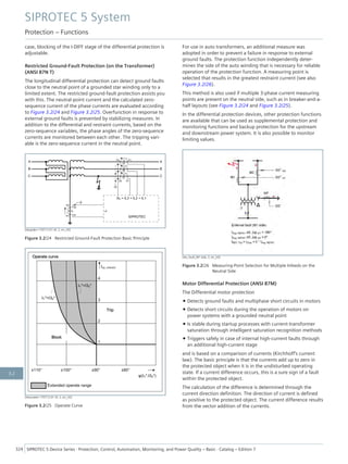 case, blocking of the I-DIFF stage of the differential protection is
adjustable.
Restricted Ground-Fault Protection (on the Transformer)
(ANSI 87N T)
The longitudinal differential protection can detect ground faults
close to the neutral point of a grounded star winding only to a
limited extent. The restricted ground-fault protection assists you
with this. The neutral-point current and the calculated zero-
sequence current of the phase currents are evaluated according
to Figure 3.2/24 and Figure 3.2/25. Overfunction in response to
external ground faults is prevented by stabilizing measures. In
addition to the differential and restraint currents, based on the
zero-sequence variables, the phase angles of the zero-sequence
currents are monitored between each other. The tripping vari-
able is the zero-sequence current in the neutral point.
[dwgrdpri-170712-01.tif, 2, en_US]
Figure 3.2/24 Restricted Ground-Fault Protection Basic Principle
[dwausken-170712-01.tif, 2, en_US]
Figure 3.2/25 Operate Curve
For use in auto transformers, an additional measure was
adopted in order to prevent a failure in response to external
ground faults. The protection function independently deter-
mines the side of the auto winding that is necessary for reliable
operation of the protection function. A measuring point is
selected that results in the greatest restraint current (see also
Figure 3.2/26).
This method is also used if multiple 3-phase current measuring
points are present on the neutral side, such as in breaker-and-a-
half layouts (see Figure 3.2/24 and Figure 3.2/25).
In the differential protection devices, other protection functions
are available that can be used as supplemental protection and
monitoring functions and backup protection for the upstream
and downstream power system. It is also possible to monitor
limiting values.
[dw_fault_M1 side, 2, en_US]
Figure 3.2/26 Measuring-Point Selection for Multiple Infeeds on the
Neutral Side
Motor Differential Protection (ANSI 87M)
The Differential motor protection
• Detects ground faults and multiphase short circuits in motors
• Detects short circuits during the operation of motors on
power systems with a grounded neutral point
• Is stable during startup processes with current-transformer
saturation through intelligent saturation recognition methods
• Triggers safely in case of internal high-current faults through
an additional high-current stage
and is based on a comparison of currents (Kirchhoff's current
law). The basic principle is that the currents add up to zero in
the protected object when it is in the undisturbed operating
state. If a current difference occurs, this is a sure sign of a fault
within the protected object.
The calculation of the difference is determined through the
current direction definition. The direction of current is defined
as positive to the protected object. The current difference results
from the vector addition of the currents.
SIPROTEC 5 System
Protection – Functions
324 SIPROTEC 5 Device Series ⋅ Protection, Control, Automation, Monitoring, and Power Quality – Basic ⋅ Catalog – Edition 7
3.2
 