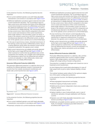 In the protection function, the following properties become
important:
• Error-current stabilized operate curve with freely adjustable
characteristic curve sections in accordance with Figure 3.2/21
• Additional stabilization procedure against external errors with
current-transformer saturation. The 1st procedure reacts to
high-current errors and monitors the history of the differential
current (time-limited occurrence of a differential current from
the additional stabilization area, see Figure 3.2/21). A shift to
an internal error is reliably detected. The 2nd procedure works
for low-current errors. Due to the DC component in the short-
circuit current and remanence of the current transformer,
phase angle rotations in the secondary current can result. If
jumps in the restraint current occur and if DC components are
simultaneously detected in the differential current, an eleva-
tion of the operate curve is carried out on a time limited basis.
• In the case of asynchronous motors, distorted transmission of
the starting current may result in differential currents. Due to
a startup detection (jump within the restraint current and DC
component evaluation), the operate curve is raised.
• High-current internal errors are reliably and quickly detected
by the high-current stage Idiff-fast (see Figure 3.2/20). In
order to prevent an overfunction by quadrature-axis current
components (for example, use in breaker-and-a-half layouts),
the instantaneous values from the differential and restraint
currents are evaluated. In a few milliseconds, interior and
exterior errors are reliably differentiated.
Generator Differential Protection (ANSI 87G)
The generator differential protection is a selective short-circuit
protection for different generator variants. It processes the
currents from the 3-phase neutral-point transformers and
feeder-side current transformers (see Figure 3.2/27).
[dw_anschaltung, 1, en_US]
Figure 3.2/27 Generator Differential Protection Connection
In the protection function, the following properties become
important:
• Error-current stabilized operate curve with freely adjustable
characteristic curve sections in accordance with Figure 3.2/20
• Automatic correction of a current-transformer mismatch
• Additional stabilization procedure against external errors with
current-transformer saturation. The 1st procedure reacts to
high-current errors and monitors the history of the differential
current (time-limited occurrence of a differential current from
the additional stabilization area, see Figure 3.2/20). A shift to
an internal error is reliably detected. The 2nd procedure works
for low-current errors. Due to the DC component in the short-
circuit current and remanence of the current transformer,
phase angle rotations in the secondary current can result. If
jumps in the restraint current occur and if DC components are
simultaneously detected in the differential current, an eleva-
tion of the operate curve is carried out on a time limited basis.
• Jump monitoring in the restraint current (typically during
startup operations for motors) can also be used to prevent
overfunction in response to external errors. If a jump is
detected, the operate curve is raised on a time-limited basis.
• High-current internal errors are reliably and quickly detected
by the high-current stage Idiff-fast (see Figure 3.2/21). In
order to prevent an overfunction, the instantaneous values
from the differential and restraint currents are evaluated. In a
few milliseconds, interior and exterior errors are reliably
differentiated.
Busbar Differential Protection (ANSI 87B)
The busbar differential protection is a selective, safe, and fast
protection against busbar short circuits in medium-voltage
systems, high-voltage systems, and systems for very high
voltage with a large variety of busbar configurations.
The protection is suitable for switchgear with closed iron core or
linearized current transformers.
Its short tripping time is particularly advantageous in cases of
high-output short circuits or when network stability is threat-
ened.
The modular hardware system allows for the optimum adapta-
tion of the system configuration protection.
In the protection function, the following properties become
important:
• Phase-segregated measurement and display
• Selective tripping of faulty busbar sections
• Additional disconnector-independent check zone as additional
tripping criterion
• Shortest operate times (<10 ms)
• Highest stability in case of external faults, even in case of
transformer saturation, through stabilization with flowing
currents
• Operate curve with freely adjustable characteristic curve
sections according to Figure 3.2/20
• Additional, activatable sensitive operate curve for low-current
faults, for example in resistance-grounded networks in
accordance with Figure 3.2/21
SIPROTEC 5 System
Protection – Functions
SIPROTEC 5 Device Series ⋅ Protection, Control, Automation, Monitoring, and Power Quality – Basic ⋅ Catalog – Edition 7 325
3.2
 