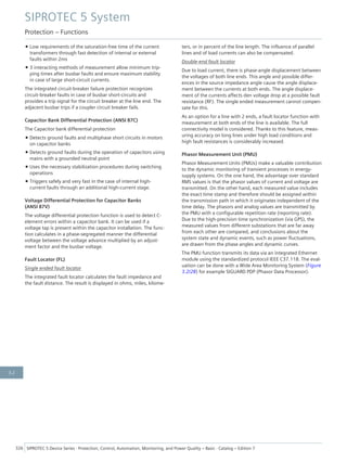 • Low requirements of the saturation-free time of the current
transformers through fast detection of internal or external
faults within 2ms
• 3 interacting methods of measurement allow minimum trip-
ping times after busbar faults and ensure maximum stability
in case of large short-circuit currents.
The integrated circuit-breaker failure protection recognizes
circuit-breaker faults in case of busbar short-circuits and
provides a trip signal for the circuit breaker at the line end. The
adjacent busbar trips if a coupler circuit breaker fails.
Capacitor Bank Differential Protection (ANSI 87C)
The Capacitor bank differential protection
• Detects ground faults and multiphase short circuits in motors
on capacitor banks
• Detects ground faults during the operation of capacitors using
mains with a grounded neutral point
• Uses the necessary stabilization procedures during switching
operations
• Triggers safely and very fast in the case of internal high-
current faults through an additional high-current stage.
Voltage Differential Protection for Capacitor Banks
(ANSI 87V)
The voltage differential protection function is used to detect C-
element errors within a capacitor bank. It can be used if a
voltage tap is present within the capacitor installation. The func-
tion calculates in a phase-segregated manner the differential
voltage between the voltage advance multiplied by an adjust-
ment factor and the busbar voltage.
Fault Locator (FL)
Single ended fault locator
The integrated fault locator calculates the fault impedance and
the fault distance. The result is displayed in ohms, miles, kilome-
ters, or in percent of the line length. The influence of parallel
lines and of load currents can also be compensated.
Double-end fault locator
Due to load current, there is phase-angle displacement between
the voltages of both line ends. This angle and possible differ-
ences in the source impedance angle cause the angle displace-
ment between the currents at both ends. The angle displace-
ment of the currents affects den voltage drop at a possible fault
resistance (RF). The single ended measurement cannot compen-
sate for this.
As an option for a line with 2 ends, a fault locator function with
measurement at both ends of the line is available. The full
connectivity model is considered. Thanks to this feature, meas-
uring accuracy on long lines under high load conditions and
high fault resistances is considerably increased.
Phasor Measurement Unit (PMU)
Phasor Measurement Units (PMUs) make a valuable contribution
to the dynamic monitoring of transient processes in energy-
supply systems. On the one hand, the advantage over standard
RMS values is that the phasor values of current and voltage are
transmitted. On the other hand, each measured value includes
the exact time stamp and therefore should be assigned within
the transmission path in which it originates independent of the
time delay. The phasors and analog values are transmitted by
the PMU with a configurable repetition rate (reporting rate).
Due to the high-precision time synchronization (via GPS), the
measured values from different substations that are far away
from each other are compared, and conclusions about the
system state and dynamic events, such as power fluctuations,
are drawn from the phase angles and dynamic curves.
The PMU function transmits its data via an integrated Ethernet
module using the standardized protocol IEEE C37.118. The eval-
uation can be done with a Wide Area Monitoring System (Figure
3.2/28) for example SIGUARD PDP (Phasor Data Processor).
SIPROTEC 5 System
Protection – Functions
326 SIPROTEC 5 Device Series ⋅ Protection, Control, Automation, Monitoring, and Power Quality – Basic ⋅ Catalog – Edition 7
3.2
 