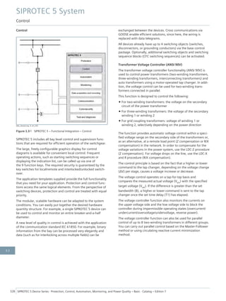 Control
[dw_steuerung, 4, en_US]
Figure 3.3/1 SIPROTEC 5 – Functional Integration – Control
SIPROTEC 5 includes all bay level control and supervision func-
tions that are required for efficient operation of the switchgear.
The large, freely configurable graphics display for control
diagrams is available for convenient local control. Frequent
operating actions, such as starting switching sequences or
displaying the indication list, can be called up via one of
the 9 function keys. The required security is guaranteed by the
key switches for local/remote and interlocked/unlocked switch-
over.
The application templates supplied provide the full functionality
that you need for your application. Protection and control func-
tions access the same logical elements. From the perspective of
switching devices, protection and control are treated with equal
priority.
The modular, scalable hardware can be adapted to the system
conditions. You can easily put together the desired hardware
quantity structure. For example, a single SIPROTEC 5 device can
be used to control and monitor an entire breaker-and-a-half
diameter.
A new level of quality in control is achieved with the application
of the communication standard IEC 61850. For example, binary
information from the bay can be processed very elegantly and
data (such as for interlocking across multiple fields) can be
exchanged between the devices. Cross communications via
GOOSE enable efficient solutions, since here, the wiring is
replaced with data telegrams.
All devices already have up to 4 switching objects (switches,
disconnectors, or grounding conductors) via the base control
package. Optionally, additional switching objects and switching
sequence blocks (CFC switching sequences) can be activated.
Transformer Voltage Controller (ANSI 90V)
The transformer voltage controller functionality (ANSI 90V) is
used to control power transformers (two-winding transformers,
three-winding transformers, interconnecting transformers) and
auto transformers using a motor-operated tap changer. In addi-
tion, the voltage control can be used for two-winding trans-
formers connected in parallel.
This function is designed to control the following:
• For two-winding transformers: the voltage on the secondary
circuit of the power transformer
• For three-winding transformers: the voltage of the secondary
winding 1 or winding 2
• For grid coupling transformers: voltage of winding 1 or
winding 2, selectively depending on the power direction
The function provides automatic voltage control within a speci-
fied voltage range on the secondary side of the transformers or,
as an alternative, at a remote load point (Z compensation or R/X
compensation) in the network. In order to compensate for the
voltage variations in the power system, use the LDC-Z procedure
(Z compensation). For voltage drops on the line, use the LDC-X
and R procedure (R/X compensation).
The control principle is based on the fact that a higher or lower
command to the tap changer, depending on the voltage change
(ΔV) per stage, causes a voltage increase or decrease.
The voltage control operates on a tap-for-tap basis and
compares the measured actual voltage (Vact) with the specified
target voltage (Vset). If the difference is greater than the set
bandwidth (B), a higher or lower command is sent to the tap
changer once the set time delay (T1) has elapsed.
The voltage controller function also monitors the currents on
the upper voltage side and the low voltage side to block the
controller during impermissible operating states (overcurrent/
undercurrent/overvoltage/undervoltage, reverse power).
The voltage controller function can also be used for parallel
control of up to 8 two-winding transformers in different groups.
You can carry out parallel control based on the Master-Follower
method or using circulating reactive current minimization
method.
SIPROTEC 5 System
Control
328 SIPROTEC 5 Device Series ⋅ Protection, Control, Automation, Monitoring, and Power Quality – Basic ⋅ Catalog – Edition 7
3.3
 