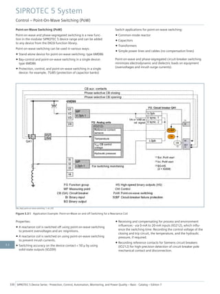 Point-on-Wave Switching (PoW)
Point-on-wave and phase-segregated switching is a new func-
tion in the modular SIPROTEC 5 device range and can be added
to any device from the DIGSI function library.
Point-on-wave switching can be used in various ways:
• Stand-alone device for point-on-wave switching: type 6MD86
• Bay-control and point-on-wave switching in a single device:
type 6MD86
• Protection, control, and point-on-wave switching in a single
device: for example, 7SJ85 (protection of capacitor banks)
Switch applications for point-on-wave switching:
• Common-mode reactor
• Capacitors
• Transformers
• Simple power lines and cables (no compensation lines)
Point-on-wave and phase-segregated circuit-breaker switching
minimizes electrodynamic and dielectric loads on equipment
(overvoltages and inrush surge currents).
[dw_Appl_point-on-wave-switching, 1, en_US]
Figure 3.3/3 Application Example: Point-on-Wave on and off Switching for a Reactance Coil
Properties:
• A reactance coil is switched off using point-on-wave switching
to prevent overvoltages and arc reignitions.
• A reactance coil is switched on using point-on-wave switching
to prevent inrush currents.
• Switching accuracy on the device contact < 50 μ by using
solid-state outputs (IO209)
• Receiving and compensating for process and environment
influences - via 0-mA to 20-mA inputs (IO212), which influ-
ence the switching time: Recording the control voltage of the
closing and trip circuit, the temperature, and the hydraulic
pressure, if required.
• Recording reference contacts for Siemens circuit breakers
(IO212) for high-precision detection of circuit-breaker pole
mechanical contact and disconnection.
SIPROTEC 5 System
Control – Point-On-Wave Switching (PoW)
330 SIPROTEC 5 Device Series ⋅ Protection, Control, Automation, Monitoring, and Power Quality – Basic ⋅ Catalog – Edition 7
3.3
 