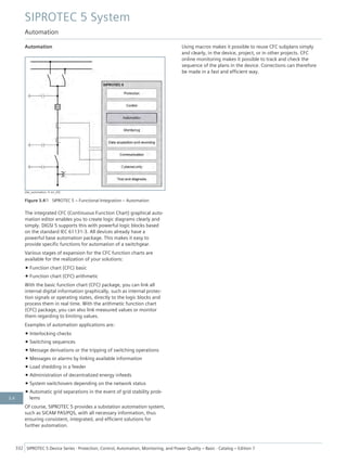 Automation
[dw_automation, 4, en_US]
Figure 3.4/1 SIPROTEC 5 – Functional Integration – Automation
The integrated CFC (Continuous Function Chart) graphical auto-
mation editor enables you to create logic diagrams clearly and
simply. DIGSI 5 supports this with powerful logic blocks based
on the standard IEC 61131-3. All devices already have a
powerful base automation package. This makes it easy to
provide specific functions for automation of a switchgear.
Various stages of expansion for the CFC function charts are
available for the realization of your solutions:
• Function chart (CFC) basic
• Function chart (CFC) arithmetic
With the basic function chart (CFC) package, you can link all
internal digital information graphically, such as internal protec-
tion signals or operating states, directly to the logic blocks and
process them in real time. With the arithmetic function chart
(CFC) package, you can also link measured values or monitor
them regarding to limiting values.
Examples of automation applications are:
• Interlocking checks
• Switching sequences
• Message derivations or the tripping of switching operations
• Messages or alarms by linking available information
• Load shedding in a feeder
• Administration of decentralized energy infeeds
• System switchovers depending on the network status
• Automatic grid separations in the event of grid stability prob-
lems
Of course, SIPROTEC 5 provides a substation automation system,
such as SICAM PAS/PQS, with all necessary information, thus
ensuring consistent, integrated, and efficient solutions for
further automation.
Using macros makes it possible to reuse CFC subplans simply
and clearly, in the device, project, or in other projects. CFC
online monitoring makes it possible to track and check the
sequence of the plans in the device. Corrections can therefore
be made in a fast and efficient way.
SIPROTEC 5 System
Automation
332 SIPROTEC 5 Device Series ⋅ Protection, Control, Automation, Monitoring, and Power Quality – Basic ⋅ Catalog – Edition 7
3.4
 