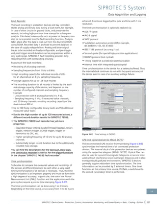 Fault Recorder
The fault recording in protection devices and bay controllers
stores analog and binary data during a fault event, for example,
in case of short circuits or ground faults, and preserves the
records, including high-precision time stamps for subsequent
analysis. Calculated measurands such as power or frequency can
also be incorporated into the fault recording function. Analysis
takes place after the data is read out from the device by DIGSI
using SIGRA. Recorded data is archived to prevent data loss in
the case of supply voltage failure. Analog and binary signal
traces to be recorded are freely configurable, and pre-trigger
and post-trigger record duration can be programmed within a
very wide range. SIPROTEC 5 fault recording provides long
recording times with outstanding accuracy.
Features of the fault recorders:
• Recording of all analog channels
• Sampling frequencies from 1 kHz to 8 kHz
• High recording capacity for individual records of 20 s
for 24 channels at an 8 kHz sampling frequency
• Storage capacity for up to 128 fault records
• The recording duration for all records is limited by the avail-
able storage capacity of the device, and depends on the
number of configured channels and sampling frequency.
Example
- Line protection with 8 analog channels (4 I, 4 V),
- Sampling frequency 1 kHz, 6 measured-value channels,
and 20 binary channels: resulting recording capacity of the
device about 890 s!
• Up to 100 freely configurable binary tracks and 50 additional
measured-value tracks
• Due to the high number of up to 120 measured values, a
different record duration results for SIPROTEC 7SS85.
• The SIPROTEC 7KE85 fault recorder has yet more
properties:
– Expanded trigger criteria: Gradient trigger (ΔM/Δt), binary
trigger, network trigger, GOOSE trigger, trigger on
harmonics via CFC, etc.
– Higher sampling frequency of 16 kHz for up to 40 analog
channels
– Substantially longer record duration due to the additionally
installed mass storage.
You can find the descriptions for the fast-scan, slow-scan,
and continuous recorder as well as for the trigger functions
in the chapter "SIPROTEC 7KE85 fault recorder".
Time synchronization
To be able to compare the measured values and recordings of
the devices at different locations to each other, a very exact
time synchronization of all devices is necessary. Thus, the time
synchronization is an important property and must be done with
a high degree of accuracy. In particular, the use of the Phasor
Measurement Unit (PMU) function and the applications with the
process bus require a precise time stamping,Figure 3.6/2.
The time synchronization can be done using 1 or 2 timers.
Depending on the time source, an accuracy from 1 ms to 1 μs is
achieved. Events are logged with a date and time with 1-ms
resolution.
The time synchronization is optionally realized via:
• DCF77 signal
• IRIG-B signal
• SNTP protocol
• Substation automation protocol (for example,
IEC 60870-5-103, IEC 61850)
• IEEE 1588 protocol (accuracy: 1μs)
• Seconds pulse (for special high-precision applications)
• DIGSI 5 protocol (not cyclical)
• Timing master of a protection communication
• Internal time with integrated quartz crystal
Time synchronization in the device has a battery-buffered. Thus,
the internal clock continues to run with the quartz accuracy of
the device even in case of an auxiliary-voltage failure.
[Time_settings, 1, --_--]
Figure 3.6/2 Time Settings in DIGSI 5
GPS time signal receiver for IRIG-B, DCF77
The recommended GPS receiver from Meinberg (Figure 3.6/3)
synchronizes the internal time of all connected protection
devices. The internal clock of the protection devices are updated
using the respective telegram (IRIG-B, DCF77). Optical fiber can
also be used to transmit time signals (telegrams or second inter-
vals) without interference even over larger distances and in elec-
tromagnetically polluted environments. SIPROTEC 5 devices
generally support redundant time synchronization. The time
information can be provided by 2 external timers. One timer
functions as the primary time source. If it fails, a switchover to
the second (secondary) timer is performed.
SIPROTEC 5 System
Data Acquisition and Logging
SIPROTEC 5 Device Series ⋅ Protection, Control, Automation, Monitoring, and Power Quality – Basic ⋅ Catalog – Edition 7 337
3.6
 