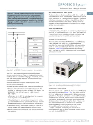SIPROTEC 5 devices are equipped with high-performance,
pluggable communication interfaces and thus support
optimal migration concepts in system modernizations.
These interfaces are integrated or extendable via plug-in
modules to offer a high degree of flexibility. The concept
of plug-in modules and loadable protocols enables exchan-
geability and retrofitting.
Communication
[dw_Communication, 4, en_US]
Figure 3.7/1 SIPROTEC 5 – Functional Integration – Communication
SIPROTEC 5 devices are equipped with high-performance
communication interfaces . These are integrated interfaces or
interfaces that are extendable with plug-in modules to provide a
high level of security and flexibility. Various communication
modules are available.
Particular importance was given to the realization of full
communication redundancy:
• Several serial and Ethernet-based communication interfaces
• A large number of serial and Ethernet-based protocols (for
example, IEC 60870-5-103, DNP3 serial and TCP, Modbus TCP,
IEC 60870-5-104, PROFINET, and IEC 61850 Edition 1,
2.0, and 2.1)
• IoT interface via the OPC UA PubSub protocol for integration
in cloud systems such as MindSphere
• Full availability of the communication ring when the switch-
gear is enabled for servicing operations by means of separate
auxiliary power supply of the communication module CB202
• Ethernet redundancy protocols PRP and HSR, in particular for
process bus and high-availability station communication
• A large number of plug-in modules with various communica-
tion protocols.
Plug-In Module Position of the Device
The base module can be extended via module slots E and F. All
available modules can be installed there. The expansion module
CB202 is designed for 3 additional plug-in modules if the 2 slots
in the base module are not sufficient. Any additional plug-in
modules can be installed in slots N and P. Analog expansion
modules can be plugged into slot M. This slot does not support
serial or Ethernet modules.
Serial Plug-In Modules
Serial electrical plug-in modules are used for asynchronous serial
protocols, for example IEC 60870-5-103, DNP3. Optical 820-nm/
1300-nm and 1550-nm modules can also be configured as a
protection interface for the point-to-point connection.
Serial electrical RS485 module
This module has either 1 (USART-AB-1EL) or 2 (USART-AC-2EL)
RS485 interfaces. The use of RJ45 sockets allows for the
assembly of an economical serial RS485 bus with patch cables,
which are simply looped through. This saves wiring time and
cable costs. Figure 3.7/2 shows an electrical serial module
with 2 interfaces on which 2 independent serial protocol appli-
cations are executed.
[E_CC_USART-AC-2EL_sRGB, 1, --_--]
Figure 3.7/2 Serial Electrical Double Module (USART-AC-2EL)
Serial optical 820-nm module
This module exists with 1 (USART-AD-1FO) or 2 (USART-AE-2FO)
optical 820-nm interfaces (Figure 3.7/3), with which distances
of 1.5 km to 2 km can be bridged via 62.5/125 μm multimode
optical fibers. The optical connection is made via ST connectors.
Apart from serial protocols, the synchronous serial protection
interface can be operated on the module and enables optical
direct connections via multimode optical fibers. 2 devices can
thus either exchange data, for example of the differential
protection via a short direct connection, or they can be
connected through communication networks via
a 7XV5662 converter. Additionally, the module can be
connected directly with an optical multiplexer input in accord-
ance with standard IEEE C37.94.
SIPROTEC 5 System
Communication – Plug-In Modules
SIPROTEC 5 Device Series ⋅ Protection, Control, Automation, Monitoring, and Power Quality – Basic ⋅ Catalog – Edition 7 339
3.7
 