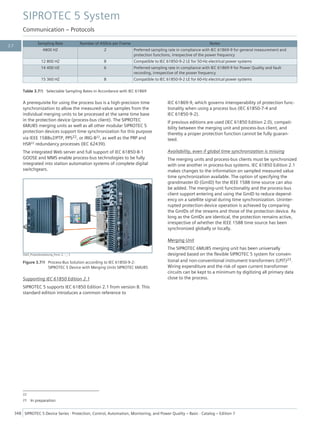Sampling Rate Number of ASDUs per Frame Notes
4800 HZ 2 Preferred sampling rate in compliance with IEC 61869-9 for general measurement and
protection functions, irrespective of the power frequency
12 800 HZ 8 Compatible to IEC 61850-9-2 LE for 50-Hz electrical power systems
14 400 HZ 6 Preferred sampling rate in compliance with IEC 61869-9 for Power Quality and fault
recording, irrespective of the power frequency
15 360 HZ 8 Compatible to IEC 61850-9-2 LE for 60-Hz electrical power systems
Table 3.7/5 Selectable Sampling Rates in Accordance with IEC 61869
A prerequisite for using the process bus is a high-precision time
synchronization to allow the measured-value samples from the
individual merging units to be processed at the same time base
in the protection device (process-bus client). The SIPROTEC
6MU85 merging units as well as all other modular SIPROTEC 5
protection devices support time synchronization for this purpose
via IEEE 1588v2/PTP, PPS22, or IRIG-B22, as well as the PRP and
HSR22 redundancy processes (IEC 62439).
The integrated Web server and full support of IEC 61850-8-1
GOOSE and MMS enable process-bus technologies to be fully
integrated into station automation systems of complete digital
switchgears.
[Sip5_Prozessbusloesung_front, 2, --_--]
Figure 3.7/9 Process-Bus Solution according to IEC 61850-9-2:
SIPROTEC 5 Device with Merging Units SIPROTEC 6MU85
Supporting IEC 61850 Edition 2.1
SIPROTEC 5 supports IEC 61850 Edition 2.1 from version 8. This
standard edition introduces a common reference to
IEC 61869-9, which governs interoperability of protection func-
tionality when using a process bus (IEC 61850-7-4 and
IEC 61850-9-2).
If previous editions are used (IEC 61850 Edition 2.0), compati-
bility between the merging unit and process-bus client, and
thereby a proper protection function cannot be fully guaran-
teed.
Availability, even if global time synchronization is missing
The merging units and process-bus clients must be synchronized
with one another in process-bus systems. IEC 61850 Edition 2.1
makes changes to the information on sampled measured value
time synchronization available. The option of specifying the
grandmaster ID (GmID) for the IEEE 1588 time source can also
be added. The merging-unit functionality and the process-bus
client support entering and using the GmID to reduce depend-
ency on a satellite signal during time synchronization. Uninter-
rupted protection-device operation is achieved by comparing
the GmIDs of the streams and those of the protection device. As
long as the GmIDs are identical, the protection remains active,
irrespective of whether the IEEE 1588 time source has been
synchronized globally or locally.
Merging Unit
The SIPROTEC 6MU85 merging unit has been universally
designed based on the flexible SIPROTEC 5 system for conven-
tional and non-conventional instrument transformers (LPIT)23.
Wiring expenditure and the risk of open current transformer
circuits can be kept to a minimum by digitizing all primary data
close to the process.
22
23 In preparation
SIPROTEC 5 System
Communication – Protocols
348 SIPROTEC 5 Device Series ⋅ Protection, Control, Automation, Monitoring, and Power Quality – Basic ⋅ Catalog – Edition 7
3.7
 