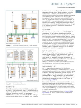 [dw_appl-exampl_micro-central-prot, 2, en_US]
Figure 3.7/13 Transformer Differential Protection in Mixed Operation
[dw_02_config_decentr-busbar_IEC61850, 1, en_US]
Figure 3.7/14 Distributed Busbar Protection
IEC 60870-5-103
The serial protocol is transmitted via RS485 or an optical 820-
nm interface. The compatible IEC 60870-5-103 protocol specifi-
cally extended for Siemens is supported. The implementation is
compatible with existing solutions, for example with
SIPROTEC 4 devices, which will enable a trouble-free exchange
and extension of devices even in the very long term. In addition
to indications, measured values, and fault records, metered
values, and customer-specific defined indications of systems
control are also available in protocol extensions. Control
commands for switching devices can also be transmitted via the
protocol. Setting values in the device can also be read or
changed via the generic services of the protocol. Information
about the device can be routed to the protocol interface by the
user with DIGSI 5. Information types and function numbers can
be freely configured here. This enables adaptation to existing
solutions and the interchangeability of devices without changes
in the systems control. This is an important contribution to
investment security.
IEC 60870-5-104
The station and network control protocol IEC 60870-5-104 is
supported via the electrical and optical Ethernet module.
Besides the transmission of messages (single-point and double-
point indications), measured values, metered values to 1 master
or 2 (redundant) masters, 3 masters (controlling stations) which
are sent the same information are also possible. Furthermore,
IEC 60870-5-104 data transmission is supported and fault
records can be read from the device in the COMTRADE format.
In command direction, secure switching of switching objects is
possible via the protocol. Time synchronization can take place
via the IEC 60870-5-104 master or via SNTP via the network,
redundant time servers being supported.
SUP – Slave Unit Protocol
This Siemens-specific protocol is used to read external 20-mA
devices (SICAM AI-Unit 7XV5674) or temperature measuring
devices (RTD unit 7XV5662-_AD10) in series or via Ethernet.
These devices are available as accessories for extension of
SIPROTEC 5 devices with analog interfaces. The measured values
of these devices can be further processed in the
SIPROTEC 5 device or are used for protection functions such as
overload protection or transformer hotspot calculation.
Serial DNP3 or DNP3 TCP
DNP3 is supported as a serial protocol via RS485 or an
optical 820-nm interface and as an Ethernet-based TCP variant
via the electrical or optical Ethernet module. A redundant optical
or electrical ring can be implemented simply by means of the
switch integrated in the Ethernet module. Information about a
device and the fault records of the device can be routed and
transmitted using the DNP3 protocol. Switching commands can
be executed in control direction. DNP3 TCP can support up
to 2 masters (Figure 3.7/15).
Redundant connection to 2 serial substation controllers can be
established via 2 modules or 1 serial double module. With
Ethernet, for a redundant connection, 2 Ethernet modules that
can work independently from one another via 1 or 2 networks
are to be provided. Settings values in the device cannot be read
or changed via the protocol.
For DNP3, the network topologies shown in Figure 3.7/29 to
Figure 3.7/33 can also be used for Ethernet-based or serial
communication.
SIPROTEC 5 System
Communication – Protocols
SIPROTEC 5 Device Series ⋅ Protection, Control, Automation, Monitoring, and Power Quality – Basic ⋅ Catalog – Edition 7 351
3.7
 