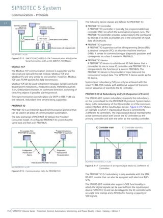 [dw_SIP5-0057, 3, en_US]
Figure 3.7/15 DNP3 TCP/IEC 60870-5-104 Communication with Further
Serial Connection with an IEC 60870-5-103 Master
Modbus TCP
The Modbus TCP communication protocol is supported via the
electrical and optical Ethernet module. Modbus TCP and
Modbus RTU are very similar to one another. However, Modbus
TCP uses TCP/IP packets for data transmission.
Modbus TCP can be used to transmit messages (single-point and
double-point indications), measured values, metered values to
1 or 2 (redundant) masters. In command direction, switching of
switching objects is possible via the protocol.
Time synchronization can take place via SNTP or IEEE 1588 via
the network, redundant time servers being supported.
PROFINET IO
PROFINET IO is an Ethernet-based communication protocol that
can be used in all areas of communication automation.
The data exchange of PROFINET IO follows the Provider/
Consumer model. A configured PROFINET IO system has the
same look and feel as in PROFIBUS.
[dw_COM_PRO_IO, 2, en_US]
Figure 3.7/16 Communication Paths for PROFINET IO
The following device classes are defined for PROFINET IO:
• PROFINET IO controller
A PROFINET IO controller is typically the programmable logic
controller (PLC) on which the automation program runs. The
PROFINET IO controller provides output data to the configured
IO devices in its role as provider and is the consumer of input
data of IO devices.
• PROFINET IO supervisor
A PROFINET IO supervisor can be a Programming Device (PD),
a personal computer (PC), or a human-machine interface
(HMI). It serves for commissioning or diagnostic purposes and
corresponds to a class-2 master in PROFIBUS.
• PROFINET IO device
A PROFINET IO device is a distributed IO field device that is
connected to one or more IO controllers via PROFINET IO. It is
comparable to the function of a slave in PROFIBUS. The
PROFINET IO device is the provider of input data and the
consumer of output data. The SIPROTEC 5 device works as the
IO device.
System-level redundancy (S2) can only be achieved with the
new ETH-BD-2FO module with additional support of transmis-
sion of sequence of events to the IO controller.
PROFINET IO S2 Redundancy and SOE (Sequence of Events)
The ETH-BD-2FO system redundancy supports the redundancy
on the system level for the PROFINET IO protocol. System redun-
dancy is the redundancy of the IO controller or of the communi-
cation interface of the input/output device. Figure 3.7/17 shows
an example in which 1 input/output device is connected to
2 different IO controllers. The input/output device maintains the
active communication with one of the IO controllers as the
primary controller and with the other as the standby controller.
[dw_Profinet-IO-S2-redundancy, 1, en_US]
Figure 3.7/17 Connection of an Input/Output Device to 2 Different IO
Controllers
The PROFINET IO S2 redundancy is only available with the ETH-
BD-2FO module that can also be equipped with electrical RJ45
SFPs.
The ETH-BD-2FO module also supports SOE functionality in
which the digital signals can be queried from the input/output
device (SIPROTEC 5) and can be relayed to the IO controller with
accurate time stamps and a FIFO buffer having a capacity of
500 signals.
SIPROTEC 5 System
Communication – Protocols
352 SIPROTEC 5 Device Series ⋅ Protection, Control, Automation, Monitoring, and Power Quality – Basic ⋅ Catalog – Edition 7
3.7
 