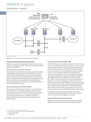 [dw_central.vsd, 1, en_US]
Figure 3.7/19 Central Evaluation of Fault Records and Phasors
Further Ethernet-based Protocols and Services
Besides the actual protocol application, these services can run in
parallel on an Ethernet module. They can be switched on and off
by the user with DIGSI 5.
Ethernet redundancy with RSTP, PRP, HSR
The electrical and optical Ethernet module supports the building
of redundant ring structures in Ethernet with the redundancy
protocol (RSTP, HSR). With HSR, an uninterrupted ring redun-
dancy is achieved with up to 50 devices in the ring. PRP can be
used to communicate without interruption via parallel networks.
These procedures can be activated by means of parameters.
They are independent of the substation automation protocol or
the selected additional services.
Time Synchronization with SNTP Protocol
The device can poll the absolute time from 1 or 2 time servers
via an SNTP server. In redundant operation, both servers are
read and the time of the 1st server is used for setting the device
clock with an accuracy of 1 ms. If this server fails, the time is
synchronized by the 2nd server. In addition to Ethernet
modules, SNTP can also be used via the integrated Ethernet
interface (Port J).
Time Synchronization Using IEEE 1588
The IEEE 1588 protocol is available for greater time-synchroniza-
tion accuracy via Ethernet30. A high accuracy of 1 µs is required
to synchronize measured values for process-bus applications,
PMU data synchronization, and to stabilize unbalanced protec-
tion communications31 for line differential protection applica-
tions. It can be activated on electrical or optical Ethernet
modules. A prerequisite is that the power-system components
(for example switches) also support the protocol and special
IEEE 1588 time servers are available in the network. With
IEEE 1588, a runtime measurement for the time-synchronous
telegrams in the Ethernet network is carried out so that the
terminal devices (for example SIPROTEC 5) receive time informa-
tion corrected by the runtime, which is more precise than with
SNTP. Both the Power Utility Profile (IEC 61850-9-3) and the
Power Profile32 IEEE C37.238 are supported with the devices
working as ordinary slave clock (terminal device) in the network.
For the high-precision time synchronization via Ethernet
IEEE 1588, the ETH-BD-2FO Ethernet module and a suitable
router, for example, from Ruggedcom, are used.
Optical PPS (Pulse Per Second) Reception
SIPROTEC 5 devices can be synchronized using an optical PPS
(pulse per second) with the 820 nm serial plug-in modules
30 Use with the HSR and RSTP protocols in preparation
31 Planned with V8.50
32 With V8.30
SIPROTEC 5 System
Communication – Protocols
354 SIPROTEC 5 Device Series ⋅ Protection, Control, Automation, Monitoring, and Power Quality – Basic ⋅ Catalog – Edition 7
3.7
 