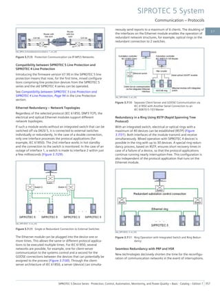 [dw_MPLS_Schutzdatenkommunikation, 1, en_US]
Figure 3.7/28 Protection Communication via IP-MPLS Networks
Compatibility between SIPROTEC 5 Line Protection and
SIPROTEC 4 Line Protection
Introducing the firmware version V7.90 in the SIPROTEC 5 line
protection means that now, for the first time, mixed configura-
tions comprising line protection devices from the SIPROTEC 5
series and the old SIPROTEC 4 series can be operated.
See Compatibility between SIPROTEC 5 Line Protection and
SIPROTEC 4 Line Protection, Page 94 in the Line Protection
section.
Ethernet Redundancy – Network Topologies
Regardless of the selected protocol (IEC 61850, DNP3 TCP), the
electrical and optical Ethernet modules support different
network topologies.
If such a module works without an integrated switch that can be
switched off via DIGSI 5, it is connected to external switches
individually or redundantly. In the case of a double connection,
only one interface processes the protocol applications (for
example, IEC 61850). The 2nd interface works in hot standby
and the connection to the switch is monitored. In the case of an
outage of interface 1, a switch is made to interface 2 within just
a few milliseconds (Figure 3.7/29).
[dw_SIP5-0031, 4, en_US]
Figure 3.7/29 Single or Redundant Connection to External Switches
The Ethernet module can be plugged into the device one or
more times. This allows the same or different protocol applica-
tions to be executed multiple times. For IEC 61850, several
networks are possible, for example, one for client-server
communication to the systems control and a second for the
GOOSE connections between the devices that can potentially be
assigned to the process (Figure 3.7/30). Through the client-
server architecture of IEC 61850, a server (device) can simulta-
neously send reports to a maximum of 6 clients. The doubling of
the interfaces on the Ethernet module enables the operation of
redundant network structures, for example, optical rings or the
redundant connection to 2 switches.
[dw_SIP5-0046, 3, en_US]
Figure 3.7/30 Separate Client-Server and GOOSE Communication via
IEC 61850 with Another Serial Connection to an
IEC 60870-5-103 Master
Redundancy in a Ring Using RSTP (Rapid Spanning Tree
Protocol)
With an integrated switch, electrical or optical rings with a
maximum of 40 devices can be established (RSTP) (Figure
3.7/31). Both interfaces of the module transmit and receive
simultaneously. Mixed operation with SIPROTEC 4 devices is
possible in the ring with up to 30 devices. A special ring redun-
dancy process, based on RSTP, ensures short recovery times in
case of a failure of a device, so that the protocol applications
continue running nearly interruption-free. This configuration is
also independent of the protocol application that runs on the
Ethernet module.
[dw_SIP5-0032, 3, en_US]
Figure 3.7/31 Ring Operation with Integrated Switch and Ring Redun-
dancy
Seamless Redundancy with PRP and HSR
New technologies decisively shorten the time for the reconfigu-
ration of communication networks in the event of interruptions.
SIPROTEC 5 System
Communication – Protocols
SIPROTEC 5 Device Series ⋅ Protection, Control, Automation, Monitoring, and Power Quality – Basic ⋅ Catalog – Edition 7 357
3.7
 