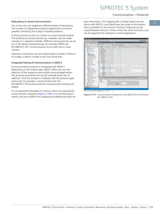 Redundancy in Serial Communication
You as the user can implement different levels of redundancy.
The number of independent protocol applications running in
parallel is limited by the 4 plug-in module positions.
A serial protocol can be run 2 times on a dual-channel module.
The doubling of serial protocols can, however, also be imple-
mented on 2 separate modules. Different serial protocols can be
run in the device simultaneously, for example, DNP3 and
IEC 60870-5-103. Communication occurs with one or more
masters.
Operative connections can be implemented in double. If there is
an outage, a switch is made to the 2nd connection.
Integrated Setting of Communication in DIGSI 5
A communication protocol is configured with DIGSI 5.
Depending on the module type, DIGSI 5 offers the user the
selection of the respective permissible protocols/applications.
The protocol parameters are set (for example baud rate, IP
address). Then the module is initialized with the protocol appli-
cation and, for example, a serial module with the
IEC 60870-5-103 protocol and the communication settings are
loaded.
For an application template of a device, there is an appropriate
communication mapping (Figure 3.7/34). In a communication
matrix, the user modifies this mapping and deletes and adds his
own information. This mapping file is finally loaded into the
device with DIGSI 5, and determines the scope of information
that is provided via the protocol. Protocol mappings can be
copied between devices, if they contain the same functions, and
can be exported into substation control applications.
[Kom_Communication Mapping_en-US_W, 1, --_--]
Figure 3.7/34 Communication Assignment with DIGSI 5 for the Protocol
IEC 60870-5-103
SIPROTEC 5 System
Communication – Protocols
SIPROTEC 5 Device Series ⋅ Protection, Control, Automation, Monitoring, and Power Quality – Basic ⋅ Catalog – Edition 7 359
3.7
 