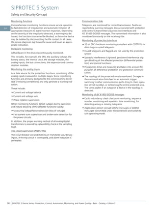 Monitoring functions
Comprehensive monitoring functions ensure secure operation
by fast detection of irregularities and automatic initiation of
appropriate measures to avert incorrect responses. Depending
on the severity of the irregularity detected, a warning may be
issued, the functions concerned be blocked, or the entire device
may be isolated by disconnecting the life contact. In all cases,
the device-diagnosis log shows the cause and issues an appro-
priate instruction.
Hardware monitoring
All hardware in the device is continuously monitored.
This includes, for example, the CPU, the auxiliary voltage, the
battery status, the internal clock, the storage modules, the
analog inputs, the bus connections, the expansion and commu-
nication modules.
Monitoring the analog inputs
As a data source for the protection functions, monitoring of the
analog inputs is assured in multiple stages. Some monitoring
functions are primarily dedicated to the commissioning (incor-
rect or missing connections) and only generate a warning indi-
cation.
These include:
• Current and voltage balance
• Current and voltage sum
• Phase-rotation supervision
Other monitoring functions detect outages during operation
and initiate blocking of the affected functions rapidly:
• Measuring-voltage failure detection (loss of voltage)
• Fast current-sum supervision and broken-wire detection for
the power circuits.
In addition, the proper working method of all analog/digital
transformers is assured by a plausibility check at the sampling
level.
Trip-circuit supervision (ANSI 74TC)
The circuit-breaker coil and its lines are monitored via 2 binary
inputs. If the trip circuit is interrupted, and alarm indication is
generated.
Communication links
Telegrams are monitored for correct transmission. Faults are
reported via warning messages. Data associated with protection
and control is transmitted via protection interfaces and
IEC 61850 GOOSE messages. The transmitted information is also
monitored constantly on the receiving side.
Monitoring of protection interfaces
• 32-bit CRC checksum monitoring compliant with CCITT/ITU for
detecting corrupted telegrams
• Invalid telegrams are flagged and not used by the protection
system
• Sporadic interference is ignored, persistent interference trig-
gers blocking of the affected protection (differential protec-
tion) and control functions.
• Propagation times are measured and taken into account for
purposes of differential protection and protection communi-
cation.
• The topology of the protected area is monitored. Outages in
the communication links lead to an automatic trigger
switching to other communication paths (ring to chain opera-
tion or hot standby), or to blocking the entire protected area.
The same applies if an outage of a device in the topology is
detected.
Monitoring of IEC 61850 GOOSE messages
• Cyclic redundancy check checksum monitoring, sequence
number monitoring and repetition time monitoring, for
detecting wrong or missing telegrams
• Applications detect corrupt GOOSE messages or GOOSE
messages transmitted under test conditions and switch to
safe operating mode.
SIPROTEC 5 System
Safety and Security Concept
362 SIPROTEC 5 Device Series ⋅ Protection, Control, Automation, Monitoring, and Power Quality – Basic ⋅ Catalog – Edition 7
3.8
 