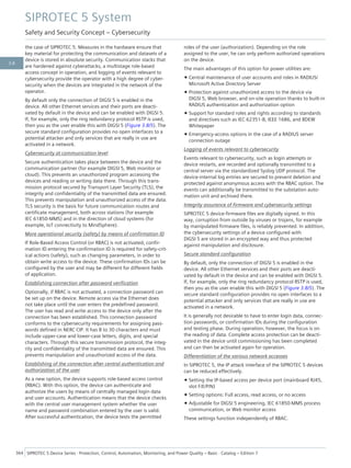 the case of SIPROTEC 5. Measures in the hardware ensure that
key material for protecting the communication and datasets of a
device is stored in absolute security. Communication stacks that
are hardened against cyberattacks, a multistage role-based
access concept in operation, and logging of events relevant to
cybersecurity provide the operator with a high degree of cyber-
security when the devices are integrated in the network of the
operator.
By default only the connection of DIGSI 5 is enabled in the
device. All other Ethernet services and their ports are deacti-
vated by default in the device and can be enabled with DIGSI 5.
If, for example, only the ring redundancy protocol RSTP is used,
then you as the user enable this with DIGSI 5 (Figure 3.8/5). The
secure standard configuration provides no open interfaces to a
potential attacker and only services that are really in use are
activated in a network.
Cybersecurity at communication level
Secure authentication takes place between the device and the
communication partner (for example DIGSI 5, Web monitor or
cloud). This prevents an unauthorized program accessing the
devices and reading or writing data there. Through this trans-
mission protocol secured by Transport Layer Security (TLS), the
integrity and confidentiality of the transmitted data are ensured.
This prevents manipulation and unauthorized access of the data.
TLS security is the basis for future communication routes and
certificate management, both across stations (for example
IEC 61850-MMS) and in the direction of cloud systems (for
example, IoT connectivity to MindSphere).
More operational security (safety) by means of confirmation ID
If Role-Based Access Control (or RBAC) is not activated, confir-
mation ID entering the confirmation ID is required for safety-crit-
ical actions (safety), such as changing parameters, in order to
obtain write access to the device. These confirmation IDs can be
configured by the user and may be different for different fields
of application.
Establishing connection after password verification
Optionally, if RBAC is not activated, a connection password can
be set up on the device. Remote access via the Ethernet does
not take place until the user enters the predefined password.
The user has read and write access to the device only after the
connection has been established. This connection password
conforms to the cybersecurity requirements for assigning pass-
words defined in NERC CIP. It has 8 to 30 characters and must
include upper-case and lower-case letters, digits, and special
characters. Through this secure transmission protocol, the integ-
rity and confidentiality of the transmitted data are ensured. This
prevents manipulation and unauthorized access of the data.
Establishing of the connection after central authentication and
authorization of the user
As a new option, the device supports role-based access control
(RBAC). With this option, the device can authenticate and
authorize the users by means of centrally managed login data
and user accounts. Authentication means that the device checks
with the central user management system whether the user
name and password combination entered by the user is valid.
After successful authentication, the device tests the permitted
roles of the user (authorization). Depending on the role
assigned to the user, he can only perform authorized operations
on the device.
The main advantages of this option for power utilities are:
• Central maintenance of user accounts and roles in RADIUS/
Microsoft Active Directory Server
• Protection against unauthorized access to the device via
DIGSI 5, Web browser, and on-site operation thanks to built-in
RADIUS authentication and authorization option
• Support for standard roles and rights according to standards
and directives such as IEC 62351-8, IEEE 1686, and BDEW
Whitepaper
• Emergency-access options in the case of a RADIUS server
connection outage
Logging of events relevant to cybersecurity
Events relevant to cybersecurity, such as login attempts or
device restarts, are recorded and optionally transmitted to a
central server via the standardized Syslog UDP protocol. The
device-internal log entries are secured to prevent deletion and
protected against anonymous access with the RBAC option. The
events can additionally be transmitted to the substation auto-
mation unit and archived there.
Integrity assurance of firmware and cybersecurity settings
SIPROTEC 5 device-firmware files are digitally signed. In this
way, corruption from outside by viruses or trojans, for example
by manipulated firmware files, is reliably prevented. In addition,
the cybersecurity settings of a device configured with
DIGSI 5 are stored in an encrypted way and thus protected
against manipulation and disclosure.
Secure standard configuration
By default, only the connection of DIGSI 5 is enabled in the
device. All other Ethernet services and their ports are deacti-
vated by default in the device and can be enabled with DIGSI 5.
If, for example, only the ring redundancy protocol RSTP is used,
then you as the user enable this with DIGSI 5 (Figure 3.8/5). The
secure standard configuration provides no open interfaces to a
potential attacker and only services that are really in use are
activated in a network.
It is generally not desirable to have to enter login data, connec-
tion passwords, or confirmation IDs during the configuration
and testing phase. During operation, however, the focus is on
the reading of data. Complete access protection can be deacti-
vated in the device until commissioning has been completed
and can then be activated again for operation.
Differentiation of the various network accesses
In SIPROTEC 5, the IP attack interface of the SIPROTEC 5 devices
can be reduced effectively.
• Setting the IP-based access per device port (mainboard RJ45,
slot F/E/P/N)
• Setting options: Full access, read access, or no access
• Adjustable for DIGSI 5 engineering, IEC 61850-MMS process
communication, or Web monitor access
These settings function independently of RBAC.
SIPROTEC 5 System
Safety and Security Concept – Cybersecurity
364 SIPROTEC 5 Device Series ⋅ Protection, Control, Automation, Monitoring, and Power Quality – Basic ⋅ Catalog – Edition 7
3.8
 