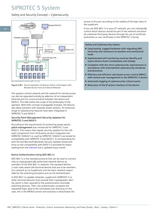 [dw_schaltanlage-mit-remote-zugriff, 3, en_US]
Figure 3.8/6 Secure Operation of Devices within a Switchgear with
Remote Access from an External Network
The systems-control network and the network for remote access
can also be separated entirely by selection of an independent
Ethernet port for communication between the device and
DIGSI 5. This falls within the scope of the philosophy of the
operator. With their concept of pluggable modules, the devices
also allow solutions with separate power systems. An extensive
range of cybersecurity features have been integrated in
SIPROTEC 5 and DIGSI 5.
Security-Patch Management (Security Updates) for
SIPROTEC 5 and DIGSI 5
According to the requirements for protecting power plants,
patch management was introduced for SIPROTEC 5 and
DIGSI 5. This means that regular security updates for the soft-
ware components from third-party vendors integrated into
SIPROTEC 5/DIGSI 5 or used by SIPROTEC 5/DIGSI 5 are tested for
compatibility with SIPROTEC 5 and DIGSI 5. A corresponding list
with the last Microsoft Windows Security Updates tested and
hints on the compatibility with DIGSI 5 is provided for down-
loading from the Internet and is updated every month.
Device Authentication Using IEEE 802.1x
IEEE 802.1x is the standard protocol that can be used to connect
only to cryptographically authorized network devices as
members of the IEEE 802.1x network. The standard defines
2 main roles where the terminal devices that are to be members
of a network act as Supplicants and the basic network respon-
sible for the switching procedure acts as the Authenticator.
In IEEE 802.1x-capable networks, supplicants (SIPROTEC 5 or
other terminal devices) must provide their cryptographic iden-
tity which is then reported to the authenticators (normally
switching devices). Then, the authenticator compares the
requested login data to the centralized user directory (in this
case, this is the RADIUS server) and activates or deactivates the
access to this port according to the validity of the login data of
the supplicant.
If you use IEEE 802.1x in your OT network, you can individually
control which devices should be part of the network and block
all undesired third-party devices through the use of certificate
authorities or user certificates in the SIPROTEC 5 family.
Safety and Cybersecurity means:
• Long-lasting, rugged hardware with regarding EMC
immunity and resistance to weather and mechanical
loads
• Sophisticated self-monitoring routines identify and
report device faults immediately and reliably
• Compliant with the strict cybersecurity requirements in
accordance with international cybersecurity standards
and directives
• Effective and efficient role-based access control (RBAC)
with central user management in the SIPROTEC 5 device
• Automatic logging of cybersecurity-critical events
• Reduction of the IP attack interface of the device
SIPROTEC 5 System
Safety and Security Concept – Cybersecurity
366 SIPROTEC 5 Device Series ⋅ Protection, Control, Automation, Monitoring, and Power Quality – Basic ⋅ Catalog – Edition 7
3.8
 