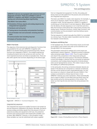 SIPROTEC 5 devices are equipped with extensive test and
diagnostic functions. These are available to users in
SIPROTEC 5 together with DIGSI 5, and they shorten the
testing and commissioning phase significantly.
The DIGSI 5 Test Suite offers:
• Simulation of binary signals and analog sequences by
integrated test equipment
• Hardware and wiring test
• Testing device functionality and protection functions
• Circuit-breaker test and automatic reclosing test func-
tions
• Communication test including loop test
• Analysis of function charts
DIGSI 5 Test Suite
The objective of the extensive test and diagnostic functions that
are provided to the user with SIPROTEC 5 together with
DIGSI 5 is to shorten testing and commissioning times. All test
functions are integrated in DIGSI 5. This enables engineering
including the device test to be carried out with one tool. The
most important functions are listed as examples here. There are
also other specific test functions depending on the device type.
[dw_test_and_diagnosis, 3, en_US]
Figure 3.9/1 SIPROTEC 5 – Functional Integration – Test
Integrated test sequencer
The integrated test sequencer enables functions to be tested via
the test sequencer integrated in the device. Normally, the device
receives analog and binary signals from the process or from an
external secondary test equipment.Until now, the protection
functions and communication were tested with variables such
as these. With SIPROTEC 5 devices, in the simulation mode,
these variables can now be substituted with values supplied
from an integrated test equipment. For this, the analog and
binary inputs are decoupled from the process and connected to
the integrated test sequencer.
The tester uses DIGSI 5 to create a test sequence, for example, a
short-circuit sequence, loads it into the device, and runs it in
simulation mode. The test sequencer in DIGSI 5 is capable of
combining up to 6 test items in one test sequence. When loaded
into the device, this test sequence is run in real time and simu-
lates the functions of the device like a real process at binary and
analog inputs. Protection functions, control, logic functions, and
communication can thus be tested in real time without secon-
dary test equipment.
The test sequence is started manually from DIGSI 5 or controlled
via a binary input. This also makes it possible to test the interac-
tion between several devices.
Hardware and Wiring Test
In the hardware test, the state of the binary inputs can be read
out by DIGSI 5 and contacts and LEDs can be switched or set
through DIGSI 5 for test purposes.
The parameters measured at voltage and current inputs are
represented in phasor diagrams – divided according to absolute
value and phase angle (Figure 3.9/2). Thus it is easy to detect
and check if the connections in the measurand wiring are
inverted, as well as the vector group or the direction between
current and voltage. In devices that are connected via operative
connections, even analog measuring points of remote phasor
ends can be represented as vectors. This makes it easy to check
the stability of a differential protection.
In the wiring test, the wiring connections between devices are
tested. If the devices are connected to a network via Ethernet,
this test can be carried out with unprecedented ease. For this,
the contact on a device is closed with the aid of DIGSI 5. This
contact is connected to a binary input of one or more
SIPROTEC 5 devices via a wire connection. These automatically
send a report to DIGSI 5 to the effect that the binary input has
been picked up by the closing operation of the contact. The
tester can then log this test and check the wiring between the
devices.
[sc_Analog_Inputs, 1, en_US]
Figure 3.9/2 Display of Analog Measuring Points in Phasor Diagrams
SIPROTEC 5 System
Test and Diagnostics
SIPROTEC 5 Device Series ⋅ Protection, Control, Automation, Monitoring, and Power Quality – Basic ⋅ Catalog – Edition 7 367
3.9
 