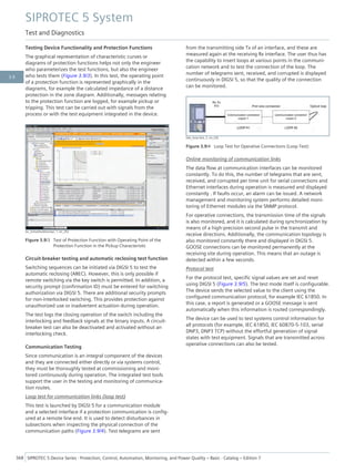 Testing Device Functionality and Protection Functions
The graphical representation of characteristic curves or
diagrams of protection functions helps not only the engineer
who parameterizes the test functions, but also the engineer
who tests them (Figure 3.9/3). In this test, the operating point
of a protection function is represented graphically in the
diagrams, for example the calculated impedance of a distance
protection in the zone diagram. Additionally, messages relating
to the protection function are logged, for example pickup or
tripping. This test can be carried out with signals from the
process or with the test equipment integrated in the device.
[sc_Schutzfunktionspr, 1, en_US]
Figure 3.9/3 Test of Protection Function with Operating Point of the
Protection Function in the Pickup Characteristic
Circuit-breaker testing and automatic reclosing test function
Switching sequences can be initiated via DIGSI 5 to test the
automatic reclosing (AREC). However, this is only possible if
remote switching via the key switch is permitted. In addition, a
security prompt (confirmation ID) must be entered for switching
authorization via DIGSI 5. There are additional security prompts
for non-interlocked switching. This provides protection against
unauthorized use or inadvertent actuation during operation.
The test logs the closing operation of the switch including the
interlocking and feedback signals at the binary inputs. A circuit-
breaker test can also be deactivated and activated without an
interlocking check.
Communication Testing
Since communication is an integral component of the devices
and they are connected either directly or via systems control,
they must be thoroughly tested at commissioning and moni-
tored continuously during operation. The integrated test tools
support the user in the testing and monitoring of communica-
tion routes.
Loop test for communication links (loop test)
This test is launched by DIGSI 5 for a communication module
and a selected interface if a protection communication is config-
ured at a remote line end. It is used to detect disturbances in
subsections when inspecting the physical connection of the
communication paths (Figure 3.9/4). Test telegrams are sent
from the transmitting side Tx of an interface, and these are
measured again at the receiving Rx interface. The user thus has
the capability to insert loops at various points in the communi-
cation network and to test the connection of the loop. The
number of telegrams sent, received, and corrupted is displayed
continuously in DIGSI 5, so that the quality of the connection
can be monitored.
[dw_loop-test, 2, en_US]
Figure 3.9/4 Loop Test for Operative Connections (Loop Test)
Online monitoring of communication links
The data flow at communication interfaces can be monitored
constantly. To do this, the number of telegrams that are sent,
received, and corrupted per time unit for serial connections and
Ethernet interfaces during operation is measured and displayed
constantly . If faults occur, an alarm can be issued. A network
management and monitoring system performs detailed moni-
toring of Ethernet modules via the SNMP protocol.
For operative connections, the transmission time of the signals
is also monitored, and it is calculated during synchronization by
means of a high-precision second pulse in the transmit and
receive directions. Additionally, the communication topology is
also monitored constantly there and displayed in DIGSI 5.
GOOSE connections can be monitored permanently at the
receiving site during operation. This means that an outage is
detected within a few seconds.
Protocol test
For the protocol test, specific signal values are set and reset
using DIGSI 5 (Figure 3.9/5). The test mode itself is configurable.
The device sends the selected value to the client using the
configured communication protocol, for example IEC 61850. In
this case, a report is generated or a GOOSE message is sent
automatically when this information is routed correspondingly.
The device can be used to test systems control information for
all protocols (for example, IEC 61850, IEC 60870-5-103, serial
DNP3, DNP3 TCP) without the effortful generation of signal
states with test equipment. Signals that are transmitted across
operative connections can also be tested.
SIPROTEC 5 System
Test and Diagnostics
368 SIPROTEC 5 Device Series ⋅ Protection, Control, Automation, Monitoring, and Power Quality – Basic ⋅ Catalog – Edition 7
3.9
 