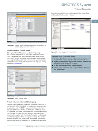 [sc_Protokolltest, 1, en_US]
Figure 3.9/5 Protocol Test for Substation Automation Technology or for
GOOSE and Operative Connections
Test and Display of External Timers
If the system time of the device is set externally using
1 or 2 timers, this time can be read out in the device or with
DIGSI 5. When the time protocol returns these values, it indi-
cates which timer is setting the system time and issues a state-
ment regarding the quality of the time source. Synchronization
via external clocks can thus be monitored and displayed during
operation (Figure 3.9/6).
[sc_DIGSI5_TimeSynch, 1, en_US]
Figure 3.9/6 Test of External Timers
Analysis of Function Charts (CFC Debugging)
Function charts generated in the form of function charts (CFCs)
can be tested offline in DIGSI 5. To this end, test sequences can
be generated with the DIGSI 5 sequencer that act on logical
inputs of the function chart or on the analog and binary inputs
of the device. This makes it possible to test not only the function
chart but also its interaction with upstream and downstream
functions. During this test, the values of variables are displayed
and their changes over time are logged in records that can be
analyzed at a later date, for example, with SIGRA. This enables
even complex temporal dependencies to be analyzed with ease.
Function charts (CFC) can thus be created offline in the office
and tested without needing a device.
[sc_Interlocking, 1, en_US]
Figure 3.9/7 Easy Analysis of Function Charts
Using the DIGSI 5 Test Suite means:
• Considerably shorter testing and commissioning time
• Having commissioning support personnel in the adjacent
substation is not absolutely necessary
• All test routines performed are documented.
• Testing using secondary test equipment is for the most
part dispensable.
SIPROTEC 5 System
Test and Diagnostics
SIPROTEC 5 Device Series ⋅ Protection, Control, Automation, Monitoring, and Power Quality – Basic ⋅ Catalog – Edition 7 369
3.9
 
