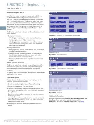 Operation Using the Web UI
Apart from the use of an engineering tool such as DIGSI 5 or
SICAM TOOLBOX II for configuration and maintenance,
SIPROTEC 5 devices provide a Web front end that can be used
with a standard Web browser. The browser-based user inter-
face is a comprehensive commissioning and monitoring tool
that provides an easy-to-understand display of the most impor-
tant measured data. You can operate the device remotely or
locally using the browser-based user interface and a Web
browser.
The browser-based user interface can be used via a communi-
cation network:
• During commissioning
– Checking and adjusting the values of a specific setting
– Comparing the values of 2 or more devices
– Checking a setting value against a user-defined setting to
verify whether the setting value differs from the default
value specified by Siemens
• During an inspection
– Querying a value in order to adjust a test case, for example
to preset the tripping current
– Viewing all types of measured values, for example func-
tional measured values and derived values such as the
minimum/maximum and mean values
– Displaying the deviation of the expected measured-value
quality.
• While operating the device
The browser-based user interface is especially optimized for
the protection system and provides comprehensive support
during testing and commissioning from the PC or laptop
computer.
All relevant device information and setting options are displayed
graphically on the screen.
Application Options
You can also use the browser-based user interface for the
following applications, for example:
• Checking and adjusting the values of a specific setting
• Comparing the values of 2 or more devices
• Checking a setting value against a user-defined setting as to
whether the setting value differs from the default value speci-
fied by Siemens
• Querying a value to adjust a test case, for example, to preset
the tripping current
• Viewing all types of measured values, for example functional
measured values and derived values such as the minimum/
maximum and mean values
• Displaying the deviation of the expected measured value
quality.
[scwebmonitor1, 5, en_US]
Figure 4.1/1 Buttons for the Browser-Based User Interface
[scwebmonitor2, 2, en_US]
Figure 4.1/2 Device Information
[sc_faultrec-ke, 1, en_US]
Figure 4.1/3 Additional Buttons on the 7KE85
[scAlarmAndWarningList, 1, en_US]
Figure 4.1/4 Alarm List
Additional Information
For more information on Operation with a browser-based user
interface, please refer to the latest device manual for
SIPROTEC 5 Operation – C53000-G5000-C003 under SIOS.
SIPROTEC 5 – Engineering
SIPROTEC 5 Web UI
374 SIPROTEC 5 Device Series ⋅ Protection, Control, Automation, Monitoring, and Power Quality – Basic ⋅ Catalog – Edition 7
4.1
 
