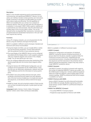 Description
DIGSI 5 is the versatile engineering tool for parameterization,
commissioning, and operating all SIPROTEC 5 devices. Its inno-
vative user interface includes context-sensitive user instructions.
Simple connection to the device via USB enables you to work
with a device easily and efficiently. The full capabilities of
DIGSI 5 are revealed when you connect it to a network of
protection devices: Then you can work with all of the devices in
a substation in one project. DIGSI 5 offers superior usability and
is optimized for your work processes. Only the information you
actually need to carry out your tasks is shown. This can be
reduced further via expanded filter mechanisms. Consistent use
of sophisticated and standardized mechanisms in the user inter-
faces requires less training.
Functions
Using a PC or laptop computer, you can set parameters for the
devices using the interfaces and export the fault data.
DIGSI 5 is available in different variants (Compact, Standard and
Premium) with various functionalities:
• Using the Single-Line Editor, you can visually define a substa-
tion and the primary equipment. Connect these elements
with the protection function of your protection devices.
• The visual display of the SIPROTEC devices can be configured
and edited with the Display Editor or with a graphics program.
Take your single-line diagram and convert it into a display
image. You can also define your own icons.
• You can configure additional functions like interlocking of the
devices graphically with the function block diagrams editor
(CFC).
• Using the Siemens IEC 61850 System Configurator, you can
configure and set parameters for IEC 61850 stations. Using
this tool, you can administer subnetworks, network users and
their IP addresses and link the information of various partici-
pants.
• The DIGSI 5 test suite provides extensive test tools, which
accelerate commissioning and support you with operation.
One of the test functions enables you to compile and execute
test sequences, to test devices without external test equip-
ment.
• SIGRA for simple, fast and convenient analysis of fault records,
such as those recorded during faults in power plants by fault
recorders.
Languages:English, German, French, Italian, Portuguese,
Spanish, Turkish, Czech, Polish and Russian (selectable)
DIGSI 5 is available in 3 different functional scopes:
• DIGSI 5 Compact
Software for configuration and operation of individual
SIPROTEC 5 protection devices including transmission of
process data from the device. Includes a graphical editor for
Continuous Function Charts (CFC). Integrated test and
commissioning functions, including the possibility of creating
test sequences and their execution in the protection device
without external test equipment. Projects may only contain a
single SIPROTEC 5 protection device.
• DIGSI 5 Standard
Like DIGSI 5 Compact, but without constraint with regard to
the number of supported SIPROTEC 5 devices per project, incl.
IEC 61850 System Configurator. Contains additional graphical
editors for single-line diagrams, device display pages and the
network topology. SIGRA for professional fault-record analysis
is available as an option.
• DIGSI 5 Premium with SIGRA
Same as DIGSI 5 Standard, but with enhanced functionality
for IEC 61850, for example, flexible engineering and func-
tional naming. Contains SIGRA for a professional analysis of
fault records.
• DIGSI 5 for SIPROTEC 5 Compact
– For purely SIPROTEC 5 Compact projects
– Prospective scope equivalent to Premium with SIGRA
[sc_DIGSI 5_SplashScreen, 2, --_--]
SIPROTEC 5 – Engineering
DIGSI 5
SIPROTEC 5 Device Series ⋅ Protection, Control, Automation, Monitoring, and Power Quality – Basic ⋅ Catalog – Edition 7 375
4.2
 