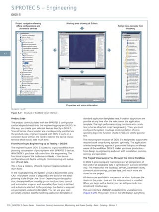 [dw_digsi-bo, 1, en_US]
Figure 4.2/1 Structure of the DIGSI 5 User Interface
Product Code
The product code calculated with the SIPROTEC 5 configurator
can be adopted directly into the engineering program DIGSI 5. In
this way, you create your selected devices directly in DIGSI 5.
Since all device characteristics are unambiguously specified via
the product code, engineering work with DIGSI 5 starts on a
consistent basis without the need to reenter the device charac-
teristics which would take much time.
From Planning to Engineering up to Testing – DIGSI 5
The engineering tool DIGSI 5 assists you in your workflow from
planning to operation of your systems with SIPROTEC 5 devices.
With DIGSI 5, you have full control over the engineering. The
functional scope of the tool covers all tasks – from device
configuration and device setting to commissioning and evalua-
tion of fault data.
This is how a modern, efficient engineering process looks in
short form:
In the rough planning, the system layout is documented using
CAD. This system layout is prepared as the basis for the detail
planning in the Single-Line Editor. Depending on the applica-
tion, the required functionality (protection functions, control
and automation scope as well as auxiliary functions) is defined
and a device is selected. In the next step, the device is assigned
an appropriate application template. You can use your own
personally created, exactly matching application templates or
standard application templates here. Function adaptations are
possible at any time after the selection of the application
template. The high-performance copy functions with consis-
tency checks allow fast project engineering. Then, you must
configure the system (routings, implementation of corre-
sponding logic into function charts (CFC)) and set the parame-
ters.
The new program structure of DIGSI 5 is designed to support the
required work steps during a project optimally. The application-
oriented engineering approach guarantees that you are always
aware of the workflow. DIGSI 5 makes you more productive –
from design to engineering and even with installation, commis-
sioning, and operation.
The Project View Guides You Through the Entire Workflow
In DIGSI 5, processing and maintenance of all components of
IEDs and of all associated data is carried out in a project-oriented
way. This means that the topology, devices, parameter values,
communication settings, process data, and much more are
stored in one project.
All devices are available in one central location. Just open the
device in the project tree and the entire content is provided.
When you begin with a device, you can edit your tasks in a
simple and intuitive way.
The user interface of DIGSI 5 is divided into several sections
(Figure 4.2/1). The project tree on the left displays everything
SIPROTEC 5 – Engineering
DIGSI 5
376 SIPROTEC 5 Device Series ⋅ Protection, Control, Automation, Monitoring, and Power Quality – Basic ⋅ Catalog – Edition 7
4.2
 
