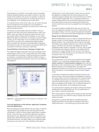 that belongs to your project, for example, devices and global
settings. Double-clicking an entry opens an Editor in the main
section of the window. This can be, for example, an editor for
changing protection parameters, for configuring communica-
tion mappings, or for creating function charts (CFC).
In the lower section of the screen view, you can access the prop-
erties of all elements (for example, for circuit breakers or
signals) quickly and conveniently. This section also contains lists
with warnings and errors.
The libraries are particularly important in DIGSI 5. They are
located on the right and contain everything that is used in the
editors. Here, you select the required scope and insert it into
your project. When configuring the hardware, you can select
different hardware components, for example, a communication
module. On the other hand, if you are working with function
charts (CFC), you select the corresponding logical building
blocks and select the required functionality while configuring
the protection scope. For this purpose, you drag the elements to
the position of the editor where you need them.
Visual Definition of the Primary Topology in Single Lines
The single-line diagram describes the primary topology of your
system (Figure 4.2/2). For this, simply select the correct single-
line template from the library. Further processing, for example,
an extension, is possible without difficulty. DIGSI 5 contains a
library with elements that are familiar to you from the ANSI and
ISO standards.
[sc_SLE_two_bays, 1, en_US]
Figure 4.2/2 Graphical Definition of the Topology of a Substation in the
Single-Line
From the Application to the Solution: Application Templates
and Their Modification
After the topology has been defined, the next step is to add the
required device. You simply use the ordering code from the
configurator in DIGSI 5 and your device specification is already
known. In the next step, you select the application template
appropriate for your application and adapt it according to your
requirements. Remove functions that are not needed and add
the desired functions. The library offers you an extensive selec-
tion that you can use for this. The consistency of the device
configuration is continually checked. Finally, you can connect
the application template with the primary elements of the
single-line diagram (voltage and current transformers as well as
circuit breakers) graphically. Thus, a topological reference is
created. Setting values of the transformers (primary and secon-
dary rated values, as well as the neutral-point formation for
current transformers) can then be adopted from the single-line
diagram.
If you have created a suitable device type, you can save it as
your own application template and use it in other devices of the
same device family. To do this, export the application template
with DIGSI 5 in UAT format (User-defined Application Template).
Design of User-Defined Control Displays
With the Display Editor, you can create or change the factory-set
displays, known as control displays. The editor assists you in a
typical workflow. You simply decide which fields of the single-
line diagram your already created are to be used for the display
pages – and that is all. Of course, the displays can also be
completely newly created or imported. To do this, drag a signal
from the library to a dynamic element in the display and the
connection is created. Besides the use of icons in accordance
with the IEC and ANSI standards, you can create your own static
or dynamic icons in an icon editor.
Routing and Assignment
The routing matrix is one of the most important functionalities
of DIGSI 5. It is conveniently divided between 2 editors: Infor-
mation routing and Communication mapping. Both views are
designed in such a way that you can complete your task quickly.
With pre-defined or user-defined filters, you reduce the
displayed information to a minimum. As in Excel, you can select
which information is to be displayed for each column (Figure
4.2/4).
In the matrix, all signals are sorted according to function and
function groups. Sources and targets are displayed as columns.
The scope reaches from the compressed form of representation
to a detailed representation of information in which you can
view and change each piece of information (routing to binary
inputs and outputs, LEDs, buffers, etc.) in different columns. In
this way, all information can be configured very simply.
For communication mapping, all necessary settings are already
predefined for the selected protocol. You can adapt these to
your needs in a fast and simple way.
With a large selection of filters and the option to open and close
rows and columns, you will find it easy to display only the infor-
mation you need.
Saving time is a priority with DIGSI 5. All table-based data
displays provide the functionality to fill adjacent cells with a
single mouse-click – in the same way you know from Excel.
SIPROTEC 5 – Engineering
DIGSI 5
SIPROTEC 5 Device Series ⋅ Protection, Control, Automation, Monitoring, and Power Quality – Basic ⋅ Catalog – Edition 7 377
4.2
 