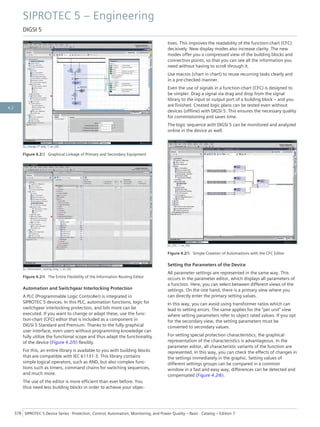 [sc_change CT ratio, 1, en_US]
Figure 4.2/3 Graphical Linkage of Primary and Secondary Equipment
[sc_Information_routing_long, 1, en_US]
Figure 4.2/4 The Entire Flexibility of the Information Routing Editor
Automation and Switchgear Interlocking Protection
A PLC (Programmable Logic Controller) is integrated in
SIPROTEC 5 devices. In this PLC, automation functions, logic for
switchgear interlocking protection, and lots more can be
executed. If you want to change or adapt these, use the func-
tion-chart (CFC) editor that is included as a component in
DIGSI 5 Standard and Premium. Thanks to the fully graphical
user interface, even users without programming knowledge can
fully utilize the functional scope and thus adapt the functionality
of the device (Figure 4.2/5) flexibly.
For this, an entire library is available to you with building blocks
that are compatible with IEC 61131-3. This library contains
simple logical operators, such as AND, but also complex func-
tions such as timers, command chains for switching sequences,
and much more.
The use of the editor is more efficient than ever before. You
thus need less building blocks in order to achieve your objec-
tives. This improves the readability of the function-chart (CFC)
decisively. New display modes also increase clarity. The new
modes offer you a compressed view of the building blocks and
connection points, so that you can see all the information you
need without having to scroll through it.
Use macros (chart in chart) to reuse recurring tasks clearly and
in a pre-checked manner.
Even the use of signals in a function-chart (CFC) is designed to
be simpler. Drag a signal via drag and drop from the signal
library to the input or output port of a building block – and you
are finished. Created logic plans can be tested even without
devices (offline) with DIGSI 5. This ensures the necessary quality
for commissioning and saves time.
The logic sequence with DIGSI 5 can be monitored and analyzed
online in the device as well.
[sc_CFC, 1, en_US]
Figure 4.2/5 Simple Creation of Automations with the CFC Editor
Setting the Parameters of the Device
All parameter settings are represented in the same way. This
occurs in the parameter editor, which displays all parameters of
a function. Here, you can select between different views of the
settings. On the one hand, there is a primary view where you
can directly enter the primary setting values.
In this way, you can avoid using transformer ratios which can
lead to setting errors. The same applies for the "per unit" view
where setting parameters refer to object rated values. If you opt
for the secondary view, the setting parameters must be
converted to secondary values.
For setting special protection characteristics, the graphical
representation of the characteristics is advantageous. In the
parameter editor, all characteristic variants of the function are
represented. In this way, you can check the effects of changes in
the settings immediately in the graphic. Setting values of
different settings groups can be compared in a common
window in a fast and easy way, differences can be detected and
compensated (Figure 4.2/6).
SIPROTEC 5 – Engineering
DIGSI 5
378 SIPROTEC 5 Device Series ⋅ Protection, Control, Automation, Monitoring, and Power Quality – Basic ⋅ Catalog – Edition 7
4.2
 