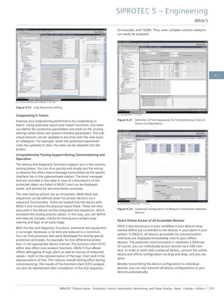 [sc_Function Settings_with_diagram, 1, en_US]
Figure 4.2/6 Easy Parameter Setting
Cooperating in Teams
Improve your engineering performance by cooperating in
teams. Using extensive export and import functions, one team
can define the protection parameters and work on the routing
settings while others set system-interface parameters. The indi-
vidual sections can be updated at any time with the new input
of colleagues. For example, when the protection-parameter
crew has updated its data, this data can be adopted into the
project.
Comprehensive Testing Support During Commissioning and
Operation
The testing and diagnostic functions support you in the commis-
sioning phase. You can thus quickly and simply test the wiring
or observe the effect that a message transmitted via the system
interface has in the superordinate station. The error messages
that are recorded in the relay in case of a disturbance of the
protected object are listed in DIGSI 5 and can be displayed,
saved, and printed for documentation purposes.
The new testing options are an innovation. Multi-level test
sequences can be defined (even for phasor factors) via a
sequence functionality. These are loaded into the device with
DIGSI 5 and simulate the physical inputs there. These are then
executed in the device via the integrated test sequencer, which
simulates the analog process values. In this way, you can define
and execute complex checks for testing your project engi-
neering and logic at an early stage.
With the test and diagnostic functions, extensive test equipment
is no longer necessary or its tests are reduced to a minimum.
You can find processes that were developed for testing special
protection principles, for example, for line differential protec-
tion, in the appropriate device manual. The function-chart (CFC)
editor also offers new analysis functions. DIGSI 5 thus allows
offline debugging of logic plans as well as tracing of measured
values – both in the representation of the logic chart and in the
representation of lists. This reduces overall testing effort during
commissioning. The results of the function-chart (CFC) analysis
can also be represented after completion of the test sequence,
for example, with SIGRA. Thus, even complex runtime relations
can easily be analyzed.
[sc_Test sequence, 1, en_US]
Figure 4.2/7 Definition of Test Sequences for Comprehensive Tests of
Device Configurations
[sc_Grafische_Konfiguration, 1, en_US]
Figure 4.2/8 Graphical Configuration of Network Connections between
Devices
Direct Online Access of all Accessible Devices
DIGSI 5 also assists you in your workflow if your devices engi-
neered offline are connected to the devices in your plant in your
system. In DIGSI 5, all devices accessible via communication
interfaces are displayed immediately next to your offline
devices. The preferred communication in networks is Ethernet.
Of course, you can individually access devices via a USB inter-
face. In order to work with a physical device, connect the online
device and offline configuration via drag and drop, and you are
done.
Besides transmitting the device configuration to individual
devices, you can also transmit all device configurations to your
devices automatically.
SIPROTEC 5 – Engineering
DIGSI 5
SIPROTEC 5 Device Series ⋅ Protection, Control, Automation, Monitoring, and Power Quality – Basic ⋅ Catalog – Edition 7 379
4.2
 