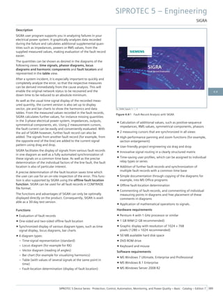Description
SIGRA user program supports you in analyzing failures in your
electrical power system. It graphically analyzes data recorded
during the failure and calculates additional supplemental quan-
tities such as impedances, powers or RMS values, from the
supplied measured values, making evaluation of the fault record
easier.
The quantities can be shown as desired in the diagrams of the
following views: time signals, phasor diagrams, locus
diagrams and harmonic components and fault locators and
represented in the table view.
After a system incident, it is especially important to quickly and
completely analyze the error, so that the respective measures
can be derived immediately from the cause analysis. This will
enable the original network status to be recovered and the
down time to be reduced to an absolute minimum.
As well as the usual time signal display of the recorded meas-
ured quantity, the current version is also set up to display
vector, pie and bar charts to show the harmonics and data
tables. From the measured values recorded in the fault records,
SIGRA calculates further values, for instance missing quantities
in the 3-phase electrical power system, impedances, outputs,
symmetrical components, etc. Using 2 measurement cursors,
the fault current can be easily and conveniently evaluated. With
the aid of SIGRA however, further fault record can also be
added. The signals from another fault record (for example, from
the opposite end of the line) are added to the current signal
pattern using drag and drop.
SIGRA facilitates the display of signals from various fault records
in one diagram as well as a fully automated synchronization of
these signals on a common time base. As well as the precise
determination of the individual factors of the line fault, the fault
location is also of particular interest.
A precise determination of the fault location saves time which
the user can use for an on-site inspection of the error. This func-
tion is also supported by SIGRA using the offline fault location
function. SIGRA can be used for all fault records in COMTRADE
file format.
The functions and advantages of SIGRA can only be optimally
displayed directly on the product. Consequently, SIGRA is avail-
able as a 30-day test version.
Functions
• Evaluation of fault records
• One-sided and two-sided offline fault location
• Synchronized display of various diagram types, such as time
signal display, locus diagrams, bar charts
• 6 diagram types:
– Time-signal representation (standard)
– Locus diagram (for example for RX)
– Vector diagram (reading of angles)
– Bar chart (for example for visualizing harmonics)
– Table (with values of several signals at the same point in
time)
– Fault-location determination (display of fault location)
• Calculation of additional values, such as positive-sequence
impedances, RMS values, symmetrical components, phasors
• 2 measuring cursors that are synchronized in all views
• High-performance panning and zoom functions (for example,
section enlargement)
• User-friendly project engineering via drag and drop
• Innovative signal routing in a clearly structured matrix
• Time-saving user profiles, which can be assigned to individual
relay types or series
• Addition of further fault records and synchronization of
multiple fault records with a common time base
• Simple documentation through copying of the diagrams for
example, into MS Office programs
• Offline fault-location determination
• Commenting of fault records, and commenting of individual
measuring points in diagrams and free placement of these
comments in diagrams
• Application of mathematical operations to signals.
Hardware requirements
• Pentium 4 with 1 GHz processor or similar
• 1 GB RAM (2 GB recommended)
• Graphic display with resolution of 1024 × 768
pixels (1280 × 1024 recommended)
• 50 MB available hard disk space
• DVD ROM drive
• Keyboard and mouse
Software requirements
• MS Windows 7 Ultimate, Enterprise and Professional
• MS Windows 8.1 Enterprise
• MS Windows Server 2008 R2
[sc_SIGRA_Splash, 1, --_--]
Figure 4.4/1 Fault-Record Analysis with SIGRA
SIPROTEC 5 – Engineering
SIGRA
SIPROTEC 5 Device Series ⋅ Protection, Control, Automation, Monitoring, and Power Quality – Basic ⋅ Catalog – Edition 7 389
4.4
 