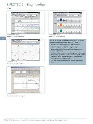 [sc_TimeSignalsDiagram, 1, en_US]
Figure 4.4/2 SIGRA Time Signals
[sc_VectorDiagram, 1, en_US]
Figure 4.4/3 SIGRA Phasor Diagram
[sc_circle diagram, 1, en_US]
Figure 4.4/4 SIGRA Locus Diagrams
[sc_Oberschwingung, 1, en_US]
Figure 4.4/5 SIGRA Harmonics
DIGSI 5, IEC 61850, and SIGRA support you in an optimal
and holistic manner for your SIPROTEC 5 project:
• Powerful and effective analysis of fault records
• Integrated system and device engineering
• Graphical user interface simplifies and accelerates
project engineering
• Application templates and function groups as images of
the primary application and the primary objects, such as
the line or circuit breaker, warrant a user-oriented
working method and perspective
• Test and simulations tools offer optimal plausibility
checks
SIPROTEC 5 – Engineering
SIGRA
390 SIPROTEC 5 Device Series ⋅ Protection, Control, Automation, Monitoring, and Power Quality – Basic ⋅ Catalog – Edition 7
4.4
 