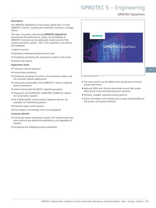 Description
The SIPROTEC DigitalTwin is the virtual, digital twin of a real
SIPROTEC 5 device, including the interfaces, functions, and algo-
rithms.
The new, innovative, cloud-based SIPROTEC DigitalTwin
ensures that the performance, safety, and availability of
SIPROTEC 5 devices can be extensively tested as part of the
power automation system - 24/7, from anywhere, and without
any hardware.
3 steps to success:
• Uploading engineering data and test cases
• Simulating and testing the automation system in the cloud
• System test reports
Application Areas
• Training in device operation
• Process-data simulation
• Testing the protection functions, the automation logics, and
the customer-specific applications
• Testing the functionality of the SIPROTEC 5 device inside the
power automation
• Online testing with the DIGSI 5 operating program
• Integration into SICAM PAS, SICAM PQS, SICAM SCC substa-
tion automation systems
• IEC 61850 GOOSE communication between devices, for
example, for interlocking systems
• Protection-data communication
• Error analysis, for example, fault-record playback
Customer Benefit
• Testing the power-automation system 24/7 without any hard-
ware, without any additional expenditure, and regardless of
location.
• Simulating and validating product properties
• The new systems can be added more quickly due to shorter
project lead times.
• Reduced OPEX with shorter downtimes ensure high availa-
bility due to improved pretesting (incl. patches)
• Efficient, scalable, practical training sessions
• Quick and realistic error analysis due to easy reproducibility of
the product and system behavior
[sc_DigitalTwin_SplashScreen, 1, --_--]
SIPROTEC 5 – Engineering
SIPROTEC DigitalTwin
SIPROTEC 5 Device Series ⋅ Protection, Control, Automation, Monitoring, and Power Quality – Basic ⋅ Catalog – Edition 7 391
4.5
 