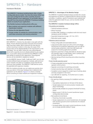 The SIPROTEC 5 Hardware building blocks offer a freely
configurable device model. You have the choice: Either you
use a pre-configured device with a quantity structure
already tailored to your application, or you build a device
yourself from the extensive SIPROTEC 5 hardware building
blocks to exactly fit your application.
The flexible hardware building blocks offer you:
• Base modules and expansion modules with different
input/output modules
• Various On-site Operation Panels
• A large number of modules for communication, meas-
ured value conversion and memory extension
Hardware Design – Flexible and Modular
With SIPROTEC 5, Siemens has also taken a new path with the
design. Proven elements have been improved and innovative
ideas have been added. When looking at the new devices,
surface mounting is evident. In this way, the scope of the
process data can be adapted flexibly to the requirements in the
switchgear. You can select: Either you use a preconfigured
device with a quantity structure already tailored to your applica-
tion, or you build a device yourself from the SIPROTEC 5 hard-
ware design to exactly fit your application. Preconfigured
devices can be extended or adapted as needed.
For the SIPROTEC devices 7xx85, 7xx86 and 7xx87, you can also
combine different base and expansion modules, add communi-
cation modules and select an installation variant that fits the
space you have available. The SIPROTEC 7xx82 devices cannot
be expanded with expansion modules.
With this modular principle, you can realize any quantity struc-
tures you desire. In this way, hardware that is tailored to the
application can be selected. Figure 5.1/1 shows a modular
device consisting of a base module and 4 expansion modules.
[SIP5 GD_SS_LED_LED_oLED_W3, 2, --_--]
Figure 5.1/1 Example of a Modular SIPROTEC 5 Device
SIPROTEC 5 – Advantages of the Modular Design
The SIPROTEC 5 modular hardware design provides the cumula-
tive experience of Siemens in digital protection devices and bay
controllers. In addition, specific innovations were realized that
make the application easier for you, such as recorder and PQ
functionalities.
The SIPROTEC 5 modular hardware design offers:
• Durability and reliability
– Tailored hardware extension
– Robust housings
– Excellent EMC shielding in compliance with the most recent
standards and IEC 61000-4
– Expanded temperature range: -25 °C to +70 °C
– Redundant power supply
• Modular device technique
– Freely configurable and extendable devices
– Large process data range (up to 40 current and voltage
transformers for protection applications and up to 80 for
central busbar protection; more than 200 inputs and
outputs for recording applications possible)
– Operation panel that is freely selectable for all device types
(for example, large or small display, with or without key
switches, detached operation panel)
– Identical wiring of flush-mounting and surface-mounting
housings
• User-friendly operation panel
– 9 freely assignable function keys for frequently required
operator control actions
– Separate control keys for switching commands
– Context-sensitive keys with labeling in the display
– Complete numeric keypad for simple input of setting values
and easy navigation in the menu
– Up to 80 LEDs for signaling, 16 of which are in 2 colors
• User-friendly design
– No opening of device necessary for installation and serv-
icing
– Easy battery replacement on the back of the device
– Simple replacement of communication modules with
plug-in technology
– Electronically settable (no jumpers) threshold for binary
inputs
– Rated current (1 A/5 A) of current transformer inputs
configurable electronically
– Removable terminal blocks
– Prewiring of terminals is possible
– Simple replacement of current transformers, for example
with sensitive ground-current transformers for network
conversions
– Increased safety, since open current-transformer circuits
are no longer possible (safety CT plug)
SIPROTEC 5 – Hardware
Hardware Modules
396 SIPROTEC 5 Device Series ⋅ Protection, Control, Automation, Monitoring, and Power Quality – Basic ⋅ Catalog – Edition 7
5.1
 